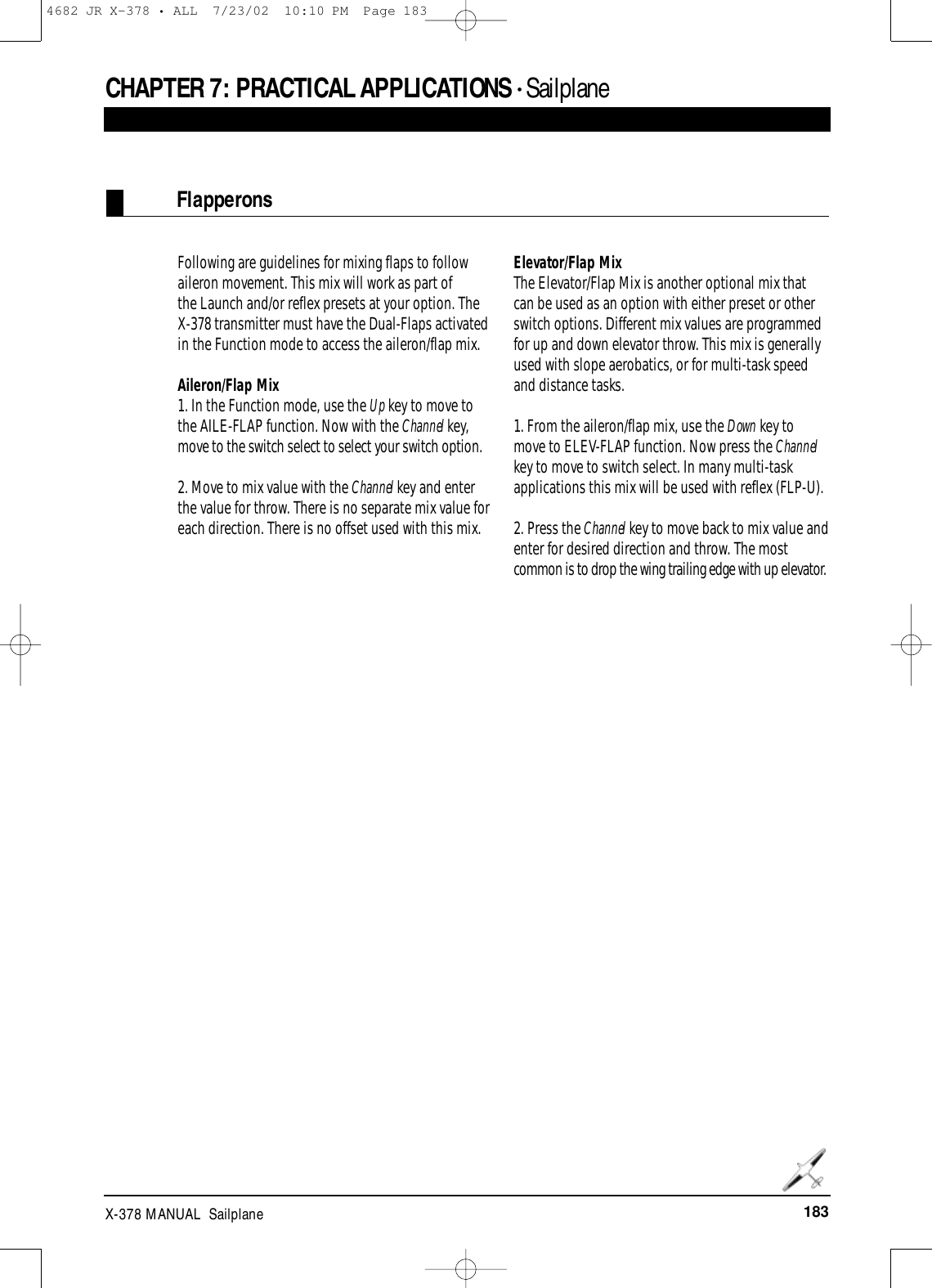 183X-378 MANUAL  SailplaneFlapperonsCHAPTER 7: PRACTICAL APPLICATIONS • SailplaneFollowing are guidelines for mixing flaps to followaileron movement. This mix will work as part of the Launch and/or reflex presets at your option. TheX-378 transmitter must have the Dual-Flaps activatedin the Function mode to access the aileron/flap mix.Aileron/Flap Mix1. In the Function mode, use the Up key to move tothe AILE-FLAP function. Now with the Channel key,move to the switch select to select your switch option.2. Move to mix value with the Channel key and enterthe value for throw. There is no separate mix value foreach direction. There is no offset used with this mix.Elevator/Flap MixThe Elevator/Flap Mix is another optional mix thatcan be used as an option with either preset or otherswitch options. Different mix values are programmedfor up and down elevator throw. This mix is generallyused with slope aerobatics, or for multi-task speedand distance tasks.1. From the aileron/flap mix, use the Down key tomove to ELEV-FLAP function. Now press the Channelkey to move to switch select. In many multi-taskapplications this mix will be used with reflex (FLP-U).2. Press the Channel key to move back to mix value andenter for desired direction and throw. The mostcommon is to drop the wing trailing edge with up elevator.4682 JR X-378 • ALL  7/23/02  10:10 PM  Page 183
