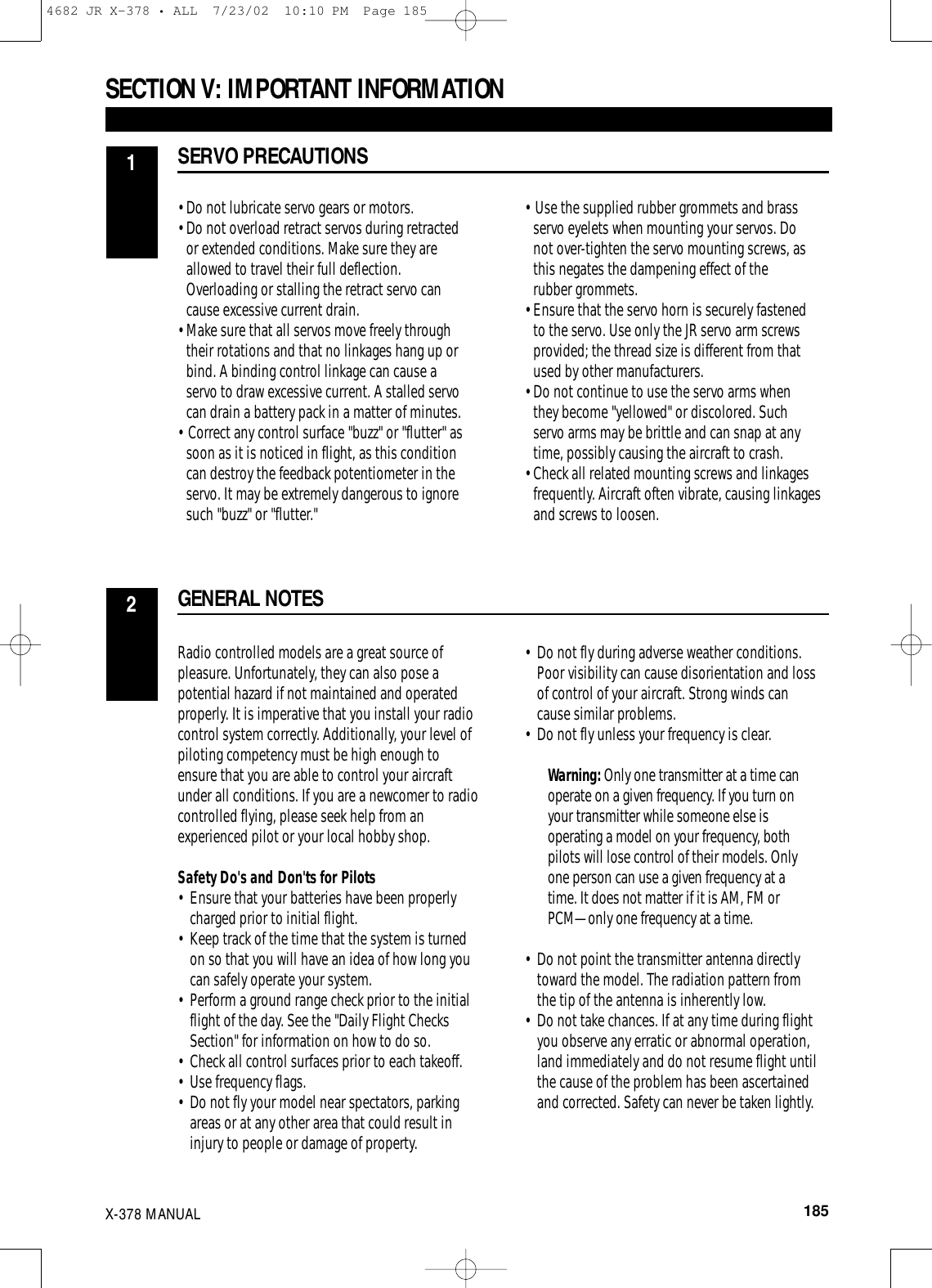 •Do not lubricate servo gears or motors. •Do not overload retract servos during retracted or extended conditions. Make sure they are allowed to travel their full deflection. Overloading or stalling the retract servo can cause excessive current drain.•Make sure that all servos move freely through their rotations and that no linkages hang up or bind. A binding control linkage can cause a servo to draw excessive current. A stalled servo can drain a battery pack in a matter of minutes.• Correct any control surface &quot;buzz&quot; or &quot;flutter&quot; as soon as it is noticed in flight, as this condition can destroy the feedback potentiometer in the servo. It may be extremely dangerous to ignore such &quot;buzz&quot; or &quot;flutter.&quot;• Use the supplied rubber grommets and brass servo eyelets when mounting your servos. Do not over-tighten the servo mounting screws, as this negates the dampening effect of the rubber grommets.•Ensure that the servo horn is securely fastened to the servo. Use only the JR servo arm screws provided; the thread size is different from that used by other manufacturers.•Do not continue to use the servo arms when they become &quot;yellowed&quot; or discolored. Such servo arms may be brittle and can snap at any time, possibly causing the aircraft to crash.•Check all related mounting screws and linkages frequently. Aircraft often vibrate, causing linkages and screws to loosen.Radio controlled models are a great source ofpleasure. Unfortunately, they can also pose apotential hazard if not maintained and operatedproperly. It is imperative that you install your radiocontrol system correctly. Additionally, your level ofpiloting competency must be high enough toensure that you are able to control your aircraftunder all conditions. If you are a newcomer to radiocontrolled flying, please seek help from anexperienced pilot or your local hobby shop.Safety Do&apos;s and Don&apos;ts for Pilots• Ensure that your batteries have been properly charged prior to initial flight.• Keep track of the time that the system is turned on so that you will have an idea of how long you can safely operate your system.• Perform a ground range check prior to the initial flight of the day. See the &quot;Daily Flight Checks Section&quot; for information on how to do so.• Check all control surfaces prior to each takeoff. • Use frequency flags.• Do not fly your model near spectators, parking areas or at any other area that could result in injury to people or damage of property.• Do not fly during adverse weather conditions. Poor visibility can cause disorientation and loss of control of your aircraft. Strong winds can cause similar problems.• Do not fly unless your frequency is clear. Warning: Only one transmitter at a time canoperate on a given frequency. If you turn onyour transmitter while someone else isoperating a model on your frequency, bothpilots will lose control of their models. Onlyone person can use a given frequency at atime. It does not matter if it is AM, FM orPCM—only one frequency at a time.• Do not point the transmitter antenna directly toward the model. The radiation pattern from the tip of the antenna is inherently low. • Do not take chances. If at any time during flight you observe any erratic or abnormal operation, land immediately and do not resume flight until the cause of the problem has been ascertained and corrected. Safety can never be taken lightly.SECTION V: IMPORTANT INFORMATION  SERVO PRECAUTIONS1GENERAL NOTES2X-378 MANUAL  1854682 JR X-378 • ALL  7/23/02  10:10 PM  Page 185