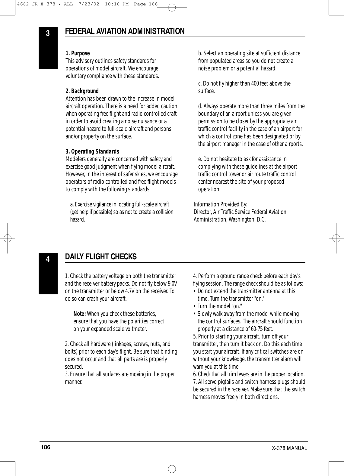 186 X-378 MANUAL1. PurposeThis advisory outlines safety standards foroperations of model aircraft. We encouragevoluntary compliance with these standards.2. BackgroundAttention has been drawn to the increase in modelaircraft operation. There is a need for added cautionwhen operating free flight and radio controlled craftin order to avoid creating a noise nuisance or apotential hazard to full-scale aircraft and personsand/or property on the surface.3. Operating StandardsModelers generally are concerned with safety andexercise good judgment when flying model aircraft.However, in the interest of safer skies, we encourageoperators of radio controlled and free flight modelsto comply with the following standards: a. Exercise vigilance in locating full-scale aircraft(get help if possible) so as not to create a collisionhazard.b. Select an operating site at sufficient distancefrom populated areas so you do not create anoise problem or a potential hazard.c. Do not fly higher than 400 feet above thesurface.d. Always operate more than three miles from theboundary of an airport unless you are givenpermission to be closer by the appropriate airtraffic control facility in the case of an airport forwhich a control zone has been designated or bythe airport manager in the case of other airports.e. Do not hesitate to ask for assistance incomplying with these guidelines at the airporttraffic control tower or air route traffic controlcenter nearest the site of your proposedoperation.Information Provided By:Director, Air Traffic Service Federal AviationAdministration, Washington, D.C.1. Check the battery voltage on both the transmitterand the receiver battery packs. Do not fly below 9.0Von the transmitter or below 4.7V on the receiver. Todo so can crash your aircraft.Note: When you check these batteries,ensure that you have the polarities correcton your expanded scale voltmeter.2. Check all hardware (linkages, screws, nuts, andbolts) prior to each day&apos;s flight. Be sure that bindingdoes not occur and that all parts are is properlysecured.3. Ensure that all surfaces are moving in the propermanner.4. Perform a ground range check before each day&apos;sflying session. The range check should be as follows:• Do not extend the transmitter antenna at this time. Turn the transmitter &quot;on.&quot;• Turn the model &quot;on.&quot;• Slowly walk away from the model while moving the control surfaces. The aircraft should function properly at a distance of 60-75 feet.5. Prior to starting your aircraft, turn off yourtransmitter, then turn it back on. Do this each timeyou start your aircraft. If any critical switches are onwithout your knowledge, the transmitter alarm willwarn you at this time.6. Check that all trim levers are in the proper location.7. All servo pigtails and switch harness plugs shouldbe secured in the receiver. Make sure that the switchharness moves freely in both directions. FEDERAL AVIATION ADMINISTRATION3DAILY FLIGHT CHECKS44682 JR X-378 • ALL  7/23/02  10:10 PM  Page 186