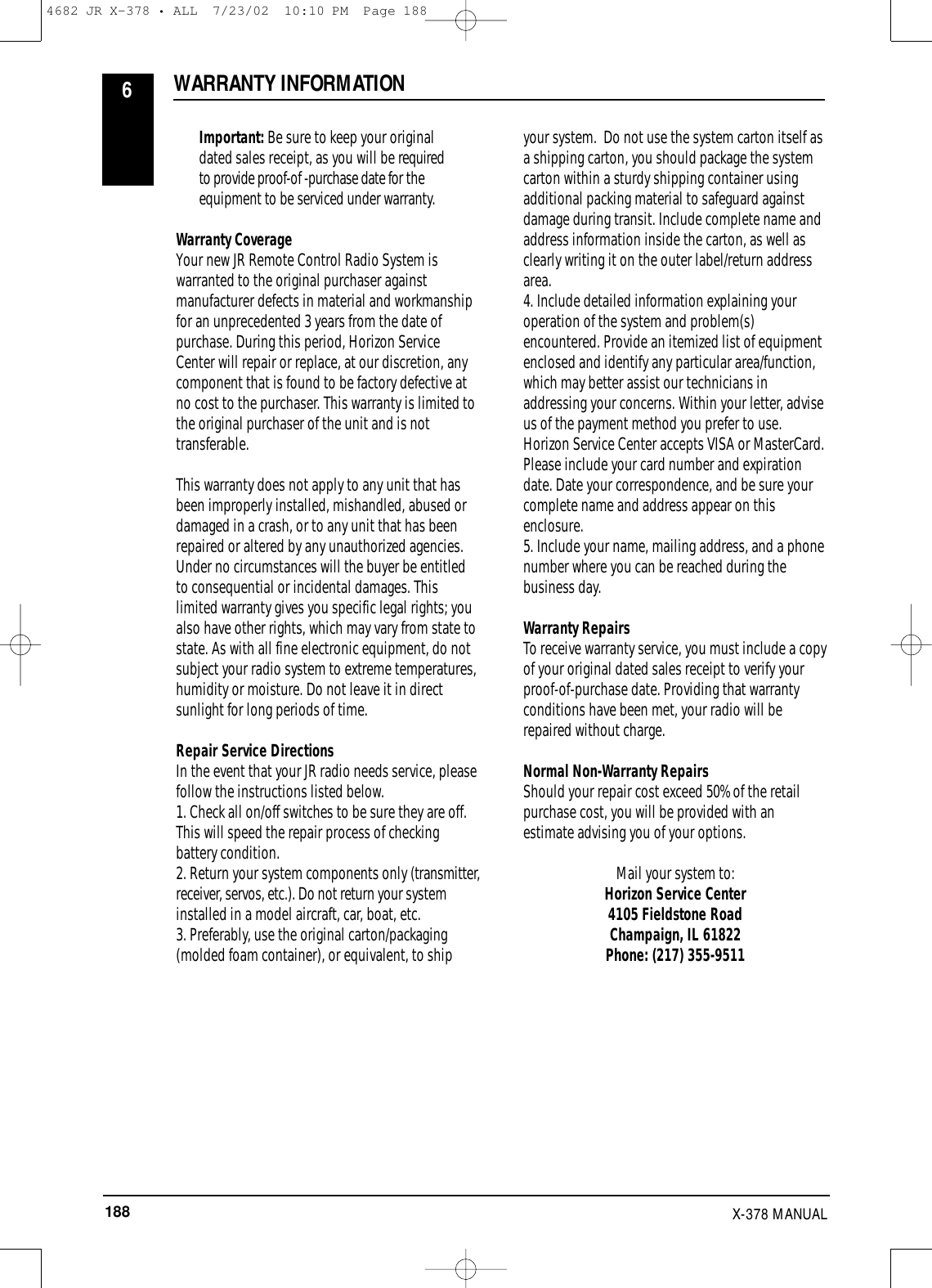 188 X-378 MANUAL  Important: Be sure to keep your originaldated sales receipt, as you will be requiredto provide proof-of -purchase date for theequipment to be serviced under warranty.Warranty CoverageYour new JR Remote Control Radio System iswarranted to the original purchaser againstmanufacturer defects in material and workmanshipfor an unprecedented 3 years from the date ofpurchase. During this period, Horizon ServiceCenter will repair or replace, at our discretion, anycomponent that is found to be factory defective atno cost to the purchaser. This warranty is limited tothe original purchaser of the unit and is nottransferable.This warranty does not apply to any unit that hasbeen improperly installed, mishandled, abused ordamaged in a crash, or to any unit that has beenrepaired or altered by any unauthorized agencies.Under no circumstances will the buyer be entitledto consequential or incidental damages. Thislimited warranty gives you specific legal rights; youalso have other rights, which may vary from state tostate. As with all fine electronic equipment, do notsubject your radio system to extreme temperatures,humidity or moisture. Do not leave it in directsunlight for long periods of time.Repair Service DirectionsIn the event that your JR radio needs service, pleasefollow the instructions listed below.1. Check all on/off switches to be sure they are off.This will speed the repair process of checkingbattery condition.2. Return your system components only (transmitter,receiver, servos, etc.). Do not return your systeminstalled in a model aircraft, car, boat, etc.3. Preferably, use the original carton/packaging(molded foam container), or equivalent, to ship your system.  Do not use the system carton itself as a shipping carton, you should package the systemcarton within a sturdy shipping container usingadditional packing material to safeguard againstdamage during transit. Include complete name andaddress information inside the carton, as well asclearly writing it on the outer label/return addressarea.4. Include detailed information explaining youroperation of the system and problem(s)encountered. Provide an itemized list of equipmentenclosed and identify any particular area/function,which may better assist our technicians inaddressing your concerns. Within your letter, adviseus of the payment method you prefer to use.Horizon Service Center accepts VISA or MasterCard.Please include your card number and expirationdate. Date your correspondence, and be sure yourcomplete name and address appear on thisenclosure.5. Include your name, mailing address, and a phonenumber where you can be reached during thebusiness day.Warranty RepairsTo receive warranty service, you must include a copyof your original dated sales receipt to verify yourproof-of-purchase date. Providing that warrantyconditions have been met, your radio will berepaired without charge.Normal Non-Warranty RepairsShould your repair cost exceed 50% of the retailpurchase cost, you will be provided with anestimate advising you of your options.Mail your system to: Horizon Service Center4105 Fieldstone RoadChampaign, IL 61822Phone: (217) 355-9511WARRANTY INFORMATION64682 JR X-378 • ALL  7/23/02  10:10 PM  Page 188