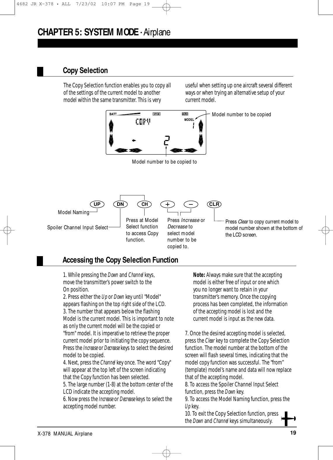 19X-378  MANUAL AirplaneAccessing the Copy Selection FunctionCHAPTER 5:SYSTEM MODE • AirplaneDNUPCHCLR1. While pressing the Down and Channel keys, move the transmitter’s power switch to the On position. 2. Press either the Up or Down key until &quot;Model&quot;appears flashing on the top right side of the LCD.3. The number that appears below the flashingModel is the current model. This is important to noteas only the current model will be the copied or&quot;from&quot; model. It is imperative to retrieve the propercurrent model prior to initiating the copy sequence.Press the Increase or Decrease keys to select the desiredmodel to be copied.4. Next, press the Channel key once. The word &quot;Copy&quot;will appear at the top left of the screen indicatingthat the Copy function has been selected.5. The large number (1-8) at the bottom center of theLCD indicate the accepting model.6. Now press the Increase or Decrease keys to select theaccepting model number. Note: Always make sure that the acceptingmodel is either free of input or one whichyou no longer want to retain in yourtransmitter’s memory. Once the copyingprocess has been completed, the informationof the accepting model is lost and thecurrent model is input as the new data.7. Once the desired accepting model is selected,press the Clear key to complete the Copy Selectionfunction. The model number at the bottom of thescreen will flash several times, indicating that themodel copy function was successful. The “from”(template) model’s name and data will now replacethat of the accepting model.8. To access the Spoiler Channel Input Selectfunction, press the Down key.9. To access the Model Naming function, press theUp key.10. To exit the Copy Selection function, pressthe Down and Channel keys simultaneously.The Copy Selection function enables you to copy allof the settings of the current model to anothermodel within the same transmitter. This is veryuseful when setting up one aircraft several differentways or when trying an alternative setup of yourcurrent model.Model number to be copiedPress Clear to copy current model tomodel number shown at the bottom ofthe LCD screen.Copy SelectionModel number to be copied toModel NamingPress at ModelSelect functionto access Copyfunction.Press Increase orDecrease toselect modelnumber to becopied to.Spoiler Channel Input Select4682 JR X-378 • ALL  7/23/02  10:07 PM  Page 19