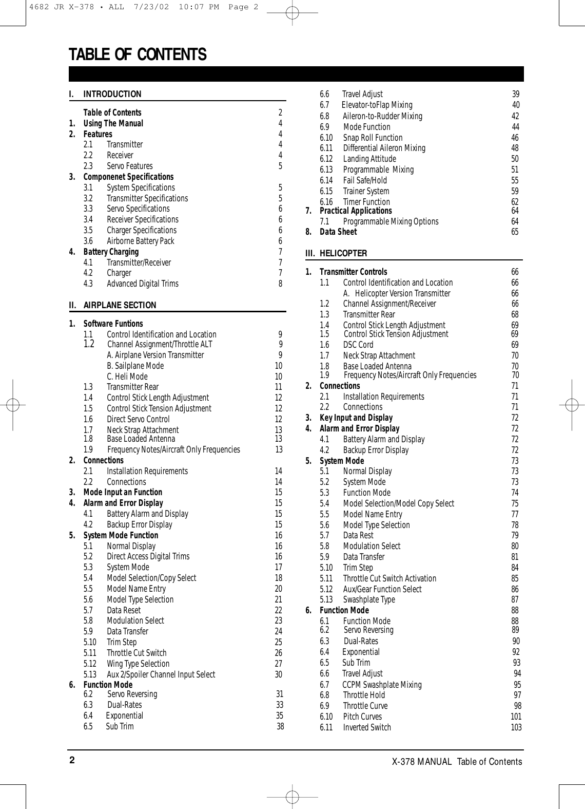 2X-378 MANUAL  Table of ContentsTABLE OF CONTENTS I. INTRODUCTIONTable of Contents 21. Using The Manual 42. Features 42.1 Transmitter  42.2 Receiver  42.3 Servo Features 53. Componenet Specifications3.1 System Specifications 53.2 Transmitter Specifications 53.3 Servo Specifications 63.4 Receiver Specifications 63.5 Charger Specifications 63.6 Airborne Battery Pack 64. Battery Charging 74.1 Transmitter/Receiver 74.2 Charger 74.3 Advanced Digital Trims 8II. AIRPLANE SECTION1. Software Funtions1.1  Control Identification and Location 91.2  Channel Assignment/Throttle ALT 9A. Airplane Version Transmitter 9B. Sailplane Mode 10C. Heli Mode 101.3 Transmitter Rear 111.4  Control Stick Length Adjustment 121.5  Control Stick Tension Adjustment 121.6 Direct Servo Control 121.7 Neck Strap Attachment 131.8 Base Loaded Antenna 131.9 Frequency Notes/Aircraft Only Frequencies 132. Connections2.1 Installation Requirements 142.2 Connections 143. Mode Input an Function 154. Alarm and Error Display 154.1 Battery Alarm and Display 154.2 Backup Error Display 155. System Mode Function 165.1 Normal Display 165.2  Direct Access Digital Trims 165.3 System Mode 175.4 Model Selection/Copy Select 185.5 Model Name Entry 205.6 Model Type Selection 215.7 Data Reset 225.8 Modulation Select 235.9 Data Transfer 245.10 Trim Step 255.11 Throttle Cut Switch 265.12 Wing Type Selection 275.13 Aux 2/Spoiler Channel Input Select 306. Function Mode6.2 Servo Reversing 316.3 Dual-Rates 336.4 Exponential 356.5 Sub Trim    386.6 Travel Adjust                                                                       396.7   Elevator-toFlap Mixing                                                      406.8 Aileron-to-Rudder Mixing                                                 426.9        Mode Function                                                                  446.10 Snap Roll Function 466.11 Differential Aileron Mixing 486.12 Landing Attitude 506.13 Programmable  Mixing 516.14 Fail Safe/Hold 556.15 Trainer System 596.16 Timer Function 627. Practical Applications 647.1 Programmable Mixing Options 648. Data Sheet 65III. HELICOPTER1. Transmitter Controls 661.1  Control Identification and Location 66A.   Helicopter Version Transmitter 661.2 Channel Assignment/Receiver661.3 Transmitter Rear 681.4  Control Stick Length Adjustment 691.5 Control Stick Tension Adjustment 691.6 DSC Cord 691.7 Neck Strap Attachment 701.8 Base Loaded Antenna 701.9 Frequency Notes/Aircraft Only Frequencies 702. Connections 712.1 Installation Requirements 712.2 Connections 713. Key Input and Display 724. Alarm and Error Display 724.1 Battery Alarm and Display 724.2 Backup Error Display 725. System Mode 735.1 Normal Display 735.2 System Mode 735.3 Function Mode 745.4 Model Selection/Model Copy Select 755.5 Model Name Entry 775.6 Model Type Selection 785.7 Data Rest 795.8 Modulation Select 805.9 Data Transfer 815.10 Trim Step 845.11 Throttle Cut Switch Activation 855.12 Aux/Gear Function Select 865.13 Swashplate Type 876. Function Mode 886.1 Function Mode 886.2 Servo Reversing 896.3 Dual-Rates 906.4 Exponential 926.5 Sub Trim    936.6 Travel Adjust 946.7 CCPM Swashplate Mixing 956.8 Throttle Hold 976.9 Throttle Curve 986.10 Pitch Curves 1016.11 Inverted Switch  1034682 JR X-378 • ALL  7/23/02  10:07 PM  Page 2