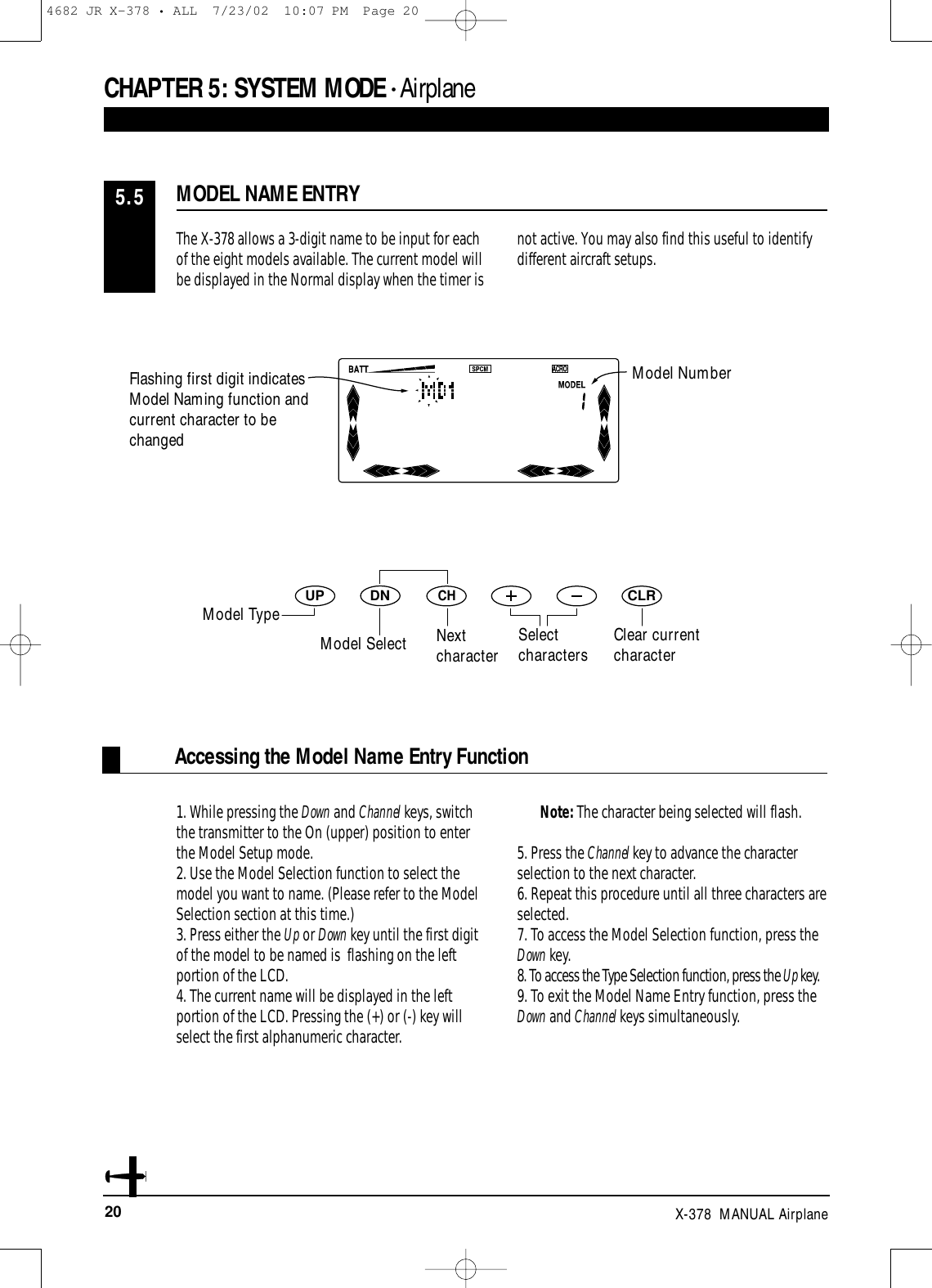 20 X-378  MANUAL AirplaneAccessing the Model Name Entry FunctionDNUPCHCLRCHAPTER 5:SYSTEM MODE • AirplaneThe X-378 allows a 3-digit name to be input for eachof the eight models available. The current model willbe displayed in the Normal display when the timer isnot active. You may also find this useful to identifydifferent aircraft setups.1. While pressing the Down and Channel keys, switchthe transmitter to the On (upper) position to enterthe Model Setup mode.2. Use the Model Selection function to select themodel you want to name. (Please refer to the ModelSelection section at this time.)3. Press either the Up or Down key until the first digitof the model to be named is  flashing on the leftportion of the LCD.4. The current name will be displayed in the leftportion of the LCD. Pressing the (+) or (-) key willselect the first alphanumeric character. Note: The character being selected will flash.5. Press the Channel key to advance the characterselection to the next character.6. Repeat this procedure until all three characters areselected.7. To access the Model Selection function, press theDown key.8. To access the Type Selection function, press the Up key.9. To exit the Model Name Entry function, press theDown and Channel keys simultaneously.MODEL NAME ENTRY5.5Model NumberNext characterSelect characters Clear currentcharacterFlashing first digit indicatesModel Naming function andcurrent character to bechangedModel TypeModel Select4682 JR X-378 • ALL  7/23/02  10:07 PM  Page 20
