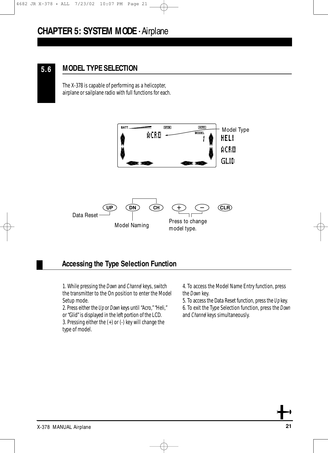 21X-378  MANUAL AirplaneCHAPTER 5:SYSTEM MODE • AirplaneAccessing the Type Selection FunctionThe X-378 is capable of performing as a helicopter,airplane or sailplane radio with full functions for each.1. While pressing the Down and Channel keys, switchthe transmitter to the On position to enter the ModelSetup mode. 2. Press either the Up or Down keys until “Acro,” “Heli,”or “Glid” is displayed in the left portion of the LCD.3. Pressing either the (+) or (-) key will change thetype of model.4. To access the Model Name Entry function, pressthe Down key.5. To access the Data Reset function, press the Up key.6. To exit the Type Selection function, press the Downand Channel keys simultaneously.MODEL TYPE SELECTION5.6DNUPCHCLRModel TypeData ResetModel Naming Press to changemodel type.4682 JR X-378 • ALL  7/23/02  10:07 PM  Page 21