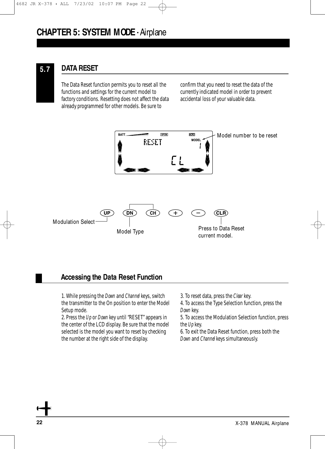 22 X-378  MANUAL AirplaneCHAPTER 5:SYSTEM MODE • Airplane1. While pressing the Down and Channel keys, switchthe transmitter to the On position to enter the ModelSetup mode.2. Press the Up or Down key until “RESET” appears inthe center of the LCD display. Be sure that the modelselected is the model you want to reset by checkingthe number at the right side of the display.3. To reset data, press the Clear key.4. To access the Type Selection function, press theDown key.5. To access the Modulation Selection function, pressthe Up key.6. To exit the Data Reset function, press both theDown and Channel keys simultaneously.Accessing the Data Reset FunctionThe Data Reset function permits you to reset all thefunctions and settings for the current model tofactory conditions. Resetting does not affect the data already programmed for other models. Be sure toconfirm that you need to reset the data of thecurrently indicated model in order to preventaccidental loss of your valuable data.DATA RESET5.7Model number to be resetModulation SelectModel Type Press to Data Reset current model.4682 JR X-378 • ALL  7/23/02  10:07 PM  Page 22