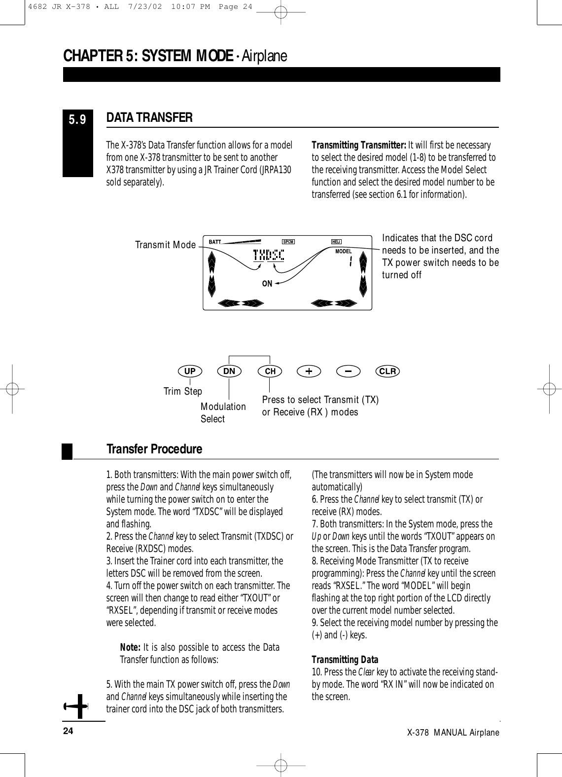 24 X-378  MANUAL Airplane1. Both transmitters: With the main power switch off,press the Down and Channel keys simultaneouslywhile turning the power switch on to enter theSystem mode. The word “TXDSC” will be displayedand flashing. 2. Press the Channel key to select Transmit (TXDSC) orReceive (RXDSC) modes.3. Insert the Trainer cord into each transmitter, theletters DSC will be removed from the screen.4. Turn off the power switch on each transmitter. Thescreen will then change to read either “TXOUT” or“RXSEL”, depending if transmit or receive modeswere selected.Note: It is also possible to access the DataTransfer function as follows:5. With the main TX power switch off, press the Downand Channel keys simultaneously while inserting thetrainer cord into the DSC jack of both transmitters.(The transmitters will now be in System modeautomatically)6. Press the Channel key to select transmit (TX) orreceive (RX) modes.7. Both transmitters: In the System mode, press theUp or Down keys until the words “TXOUT” appears onthe screen. This is the Data Transfer program.8. Receiving Mode Transmitter (TX to receiveprogramming): Press the Channel key until the screenreads “RXSEL.” The word “MODEL” will beginflashing at the top right portion of the LCD directlyover the current model number selected.9. Select the receiving model number by pressing the(+) and (-) keys.Transmitting Data10. Press the Clear key to activate the receiving stand-by mode. The word “RX IN” will now be indicated onthe screen.Transfer ProcedureThe X-378’s Data Transfer function allows for a modelfrom one X-378 transmitter to be sent to anotherX378 transmitter by using a JR Trainer Cord (JRPA130sold separately). Transmitting Transmitter: It will first be necessaryto select the desired model (1-8) to be transferred tothe receiving transmitter. Access the Model Selectfunction and select the desired model number to betransferred (see section 6.1 for information).DATA TRANSFER5.9CHAPTER 5:SYSTEM MODE • AirplaneIndicates that the DSC cordneeds to be inserted, and theTX power switch needs to beturned offTrim StepModulationSelectPress to select Transmit (TX)or Receive (RX ) modesTransmit Mode4682 JR X-378 • ALL  7/23/02  10:07 PM  Page 24