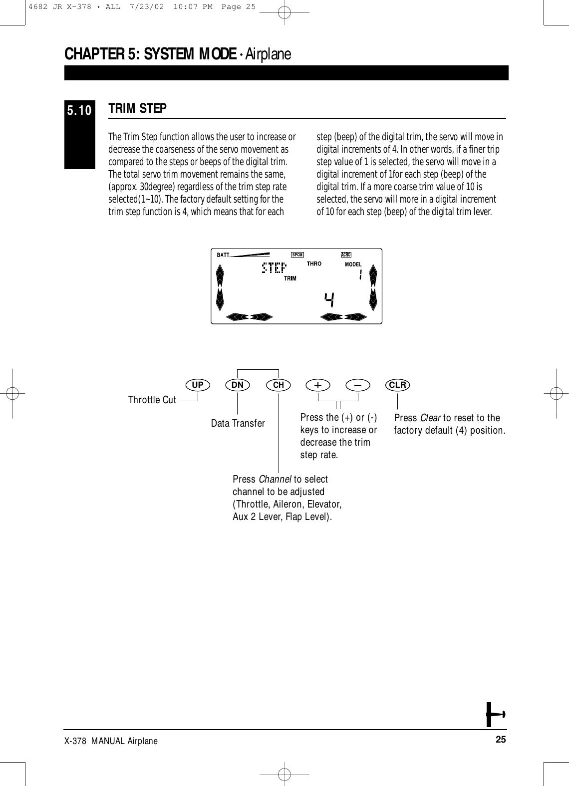 25X-378  MANUAL AirplaneCHAPTER 5:SYSTEM MODE • AirplaneThe Trim Step function allows the user to increase ordecrease the coarseness of the servo movement ascompared to the steps or beeps of the digital trim.The total servo trim movement remains the same,(approx. 30degree) regardless of the trim step rateselected(1~10). The factory default setting for thetrim step function is 4, which means that for eachstep (beep) of the digital trim, the servo will move indigital increments of 4. In other words, if a finer tripstep value of 1 is selected, the servo will move in adigital increment of 1for each step (beep) of thedigital trim. If a more coarse trim value of 10 isselected, the servo will more in a digital incrementof 10 for each step (beep) of the digital trim lever.TRIM STEP5.10DNUPCHCLRThrottle CutData TransferPress Channel to selectchannel to be adjusted(Throttle, Aileron, Elevator,Aux 2 Lever, Flap Level).Press Clear to reset to thefactory default (4) position.Press the (+) or (-)keys to increase ordecrease the trim step rate.4682 JR X-378 • ALL  7/23/02  10:07 PM  Page 25