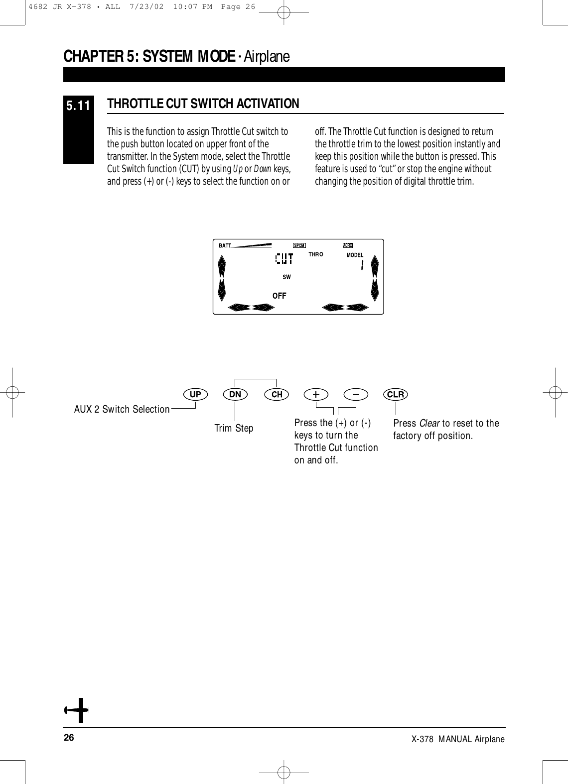 26 X-378  MANUAL AirplaneThis is the function to assign Throttle Cut switch tothe push button located on upper front of thetransmitter. In the System mode, select the ThrottleCut Switch function (CUT) by using Up or Down keys,and press (+) or (-) keys to select the function on oroff. The Throttle Cut function is designed to returnthe throttle trim to the lowest position instantly andkeep this position while the button is pressed. Thisfeature is used to “cut” or stop the engine withoutchanging the position of digital throttle trim.THROTTLE CUT SWITCH ACTIVATION5.11CHAPTER 5:SYSTEM MODE • AirplaneAUX 2 Switch SelectionTrim Step Press the (+) or (-)keys to turn theThrottle Cut functionon and off.Press Clear to reset to the factory off position.4682 JR X-378 • ALL  7/23/02  10:07 PM  Page 26