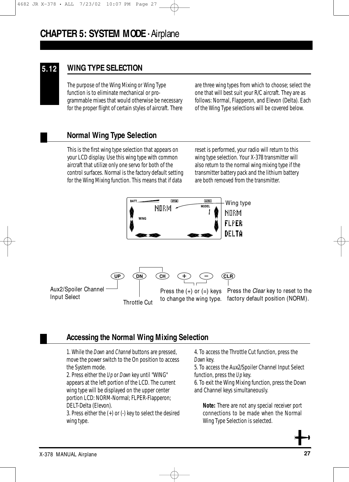 27X-378  MANUAL AirplaneDNUPCHCLRCHAPTER 5:SYSTEM MODE • AirplaneThe purpose of the Wing Mixing or Wing Typefunction is to eliminate mechanical or pro-grammable mixes that would otherwise be necessaryfor the proper flight of certain styles of aircraft. There are three wing types from which to choose; select theone that will best suit your R/C aircraft. They are asfollows: Normal, Flapperon, and Elevon (Delta). Eachof the Wing Type selections will be covered below.This is the first wing type selection that appears onyour LCD display. Use this wing type with commonaircraft that utilize only one servo for both of thecontrol surfaces. Normal is the factory default settingfor the Wing Mixing function. This means that if datareset is performed, your radio will return to this wing type selection. Your X-378 transmitter will also return to the normal wing mixing type if thetransmitter battery pack and the lithium battery are both removed from the transmitter.1. While the Down and Channel buttons are pressed,move the power switch to the On position to accessthe System mode.2. Press either the Up or Down key until &quot;WING&quot;appears at the left portion of the LCD. The currentwing type will be displayed on the upper centerportion LCD: NORM-Normal; FLPER-Flapperon;DELT-Delta (Elevon).3. Press either the (+) or (-) key to select the desiredwing type.4. To access the Throttle Cut function, press the Down key.5. To access the Aux2/Spoiler Channel Input Selectfunction, press the Up key.6. To exit the Wing Mixing function, press the Downand Channel keys simultaneously.Note: There are not any special receiver portconnections to be made when the NormalWing Type Selection is selected.WING TYPE SELECTION5.12Wing typeThrottle CutAux2/Spoiler Channel Input Select Press the (+) or (=) keysto change the wing type.Press the Clear key to reset to thefactory default position (NORM). Normal Wing Type SelectionAccessing the Normal Wing Mixing Selection4682 JR X-378 • ALL  7/23/02  10:07 PM  Page 27
