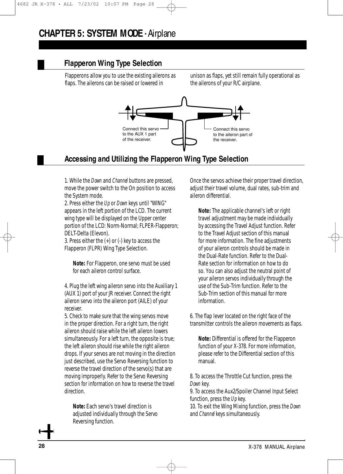 28 X-378  MANUAL Airplane1. While the Down and Channel buttons are pressed,move the power switch to the On position to accessthe System mode.2. Press either the Up or Down keys until &quot;WING&quot;appears in the left portion of the LCD. The currentwing type will be displayed on the Upper centerportion of the LCD: Norm-Normal; FLPER-Flapperon;DELT-Delta (Elevon).3. Press either the (+) or (-) key to access theFlapperon (FLPR) Wing Type Selection.Note: For Flapperon, one servo must be usedfor each aileron control surface.4. Plug the left wing aileron servo into the Auxiliary 1(AUX 1) port of your JR receiver. Connect the rightaileron servo into the aileron port (AILE) of yourreceiver.5. Check to make sure that the wing servos move in the proper direction. For a right turn, the rightaileron should raise while the left aileron lowerssimultaneously. For a left turn, the opposite is true;the left aileron should rise while the right ailerondrops. If your servos are not moving in the directionjust described, use the Servo Reversing function toreverse the travel direction of the servo(s) that aremoving improperly. Refer to the Servo Reversingsection for information on how to reverse the traveldirection.Note: Each servo&apos;s travel direction isadjusted individually through the ServoReversing function.Once the servos achieve their proper travel direction,adjust their travel volume, dual rates, sub-trim andaileron differential.Note: The applicable channel&apos;s left or righttravel adjustment may be made individuallyby accessing the Travel Adjust function. Referto the Travel Adjust section of this manualfor more information. The fine adjustmentsof your aileron controls should be made inthe Dual-Rate function. Refer to the Dual-Rate section for information on how to doso. You can also adjust the neutral point ofyour aileron servos individually through theuse of the Sub-Trim function. Refer to theSub-Trim section of this manual for moreinformation.6. The flap lever located on the right face of thetransmitter controls the aileron movements as flaps.Note: Differential is offered for the Flapperonfunction of your X-378. For more information,please refer to the Differential section of thismanual.8. To access the Throttle Cut function, press the Down key.9. To access the Aux2/Spoiler Channel Input Selectfunction, press the Up key.10. To exit the Wing Mixing function, press the Downand Channel keys simultaneously.Accessing and Utilizing the Flapperon Wing Type SelectionFlapperon Wing Type SelectionConnect this servoto the aileron part ofthe receiver.Connect this servoto the AUX 1 part of the receiver.CHAPTER 5:SYSTEM MODE • AirplaneFlapperons allow you to use the existing ailerons asflaps. The ailerons can be raised or lowered in unison as flaps, yet still remain fully operational asthe ailerons of your R/C airplane.4682 JR X-378 • ALL  7/23/02  10:07 PM  Page 28