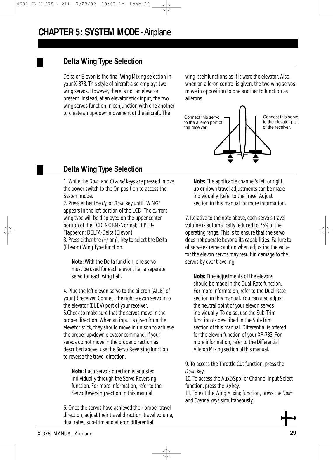 29X-378  MANUAL AirplaneCHAPTER 5:SYSTEM MODE • AirplaneDelta Wing Type SelectionDelta Wing Type SelectionDelta or Elevon is the final Wing Mixing selection inyour X-378. This style of aircraft also employs twowing servos. However, there is not an elevatorpresent. Instead, at an elevator stick input, the twowing servos function in conjunction with one anotherto create an up/down movement of the aircraft. Thewing itself functions as if it were the elevator. Also,when an aileron control is given, the two wing servosmove in opposition to one another to function asailerons.1. While the Down and Channel keys are pressed, movethe power switch to the On position to access theSystem mode.2. Press either the Up or Down key until &quot;WING&quot;appears in the left portion of the LCD. The currentwing type will be displayed on the upper centerportion of the LCD: NORM-Normal; FLPER-Flapperon; DELTA-Delta (Elevon).3. Press either the (+) or (-) key to select the Delta(Elevon) Wing Type function.Note: With the Delta function, one servomust be used for each elevon, i.e., a separateservo for each wing half.4. Plug the left elevon servo to the aileron (AILE) ofyour JR receiver. Connect the right elevon servo intothe elevator (ELEV) port of your receiver.5.Check to make sure that the servos move in theproper direction. When an input is given from theelevator stick, they should move in unison to achievethe proper up/down elevator command. If yourservos do not move in the proper direction asdescribed above, use the Servo Reversing function to reverse the travel direction.Note: Each servo&apos;s direction is adjustedindividually through the Servo Reversingfunction. For more information, refer to theServo Reversing section in this manual.6. Once the servos have achieved their proper traveldirection, adjust their travel direction, travel volume,dual rates, sub-trim and aileron differential.Note: The applicable channel&apos;s left or right,up or down travel adjustments can be madeindividually. Refer to the Travel Adjustsection in this manual for more information.7. Relative to the note above, each servo&apos;s travelvolume is automatically reduced to 75% of theoperating range. This is to ensure that the servo does not operate beyond its capabilities. Failure toobserve extreme caution when adjusting the valuefor the elevon servos may result in damage to theservos by over traveling.Note: Fine adjustments of the elevonsshould be made in the Dual-Rate function.For more information, refer to the Dual-Ratesection in this manual. You can also adjustthe neutral point of your elevon servosindividually. To do so, use the Sub-Trimfunction as described in the Sub-Trimsection of this manual. Differential is offeredfor the elevon function of your XP-783. Formore information, refer to the DifferentialAileron Mixing section of this manual.9. To access the Throttle Cut function, press theDown key.10. To access the Aux2/Spoiler Channel Input Selectfunction, press the Up key.11. To exit the Wing Mixing function, press the Downand Channel keys simultaneously.Connect this servoto the elevator partof the receiver.Connect this servoto the aileron port ofthe receiver.4682 JR X-378 • ALL  7/23/02  10:07 PM  Page 29