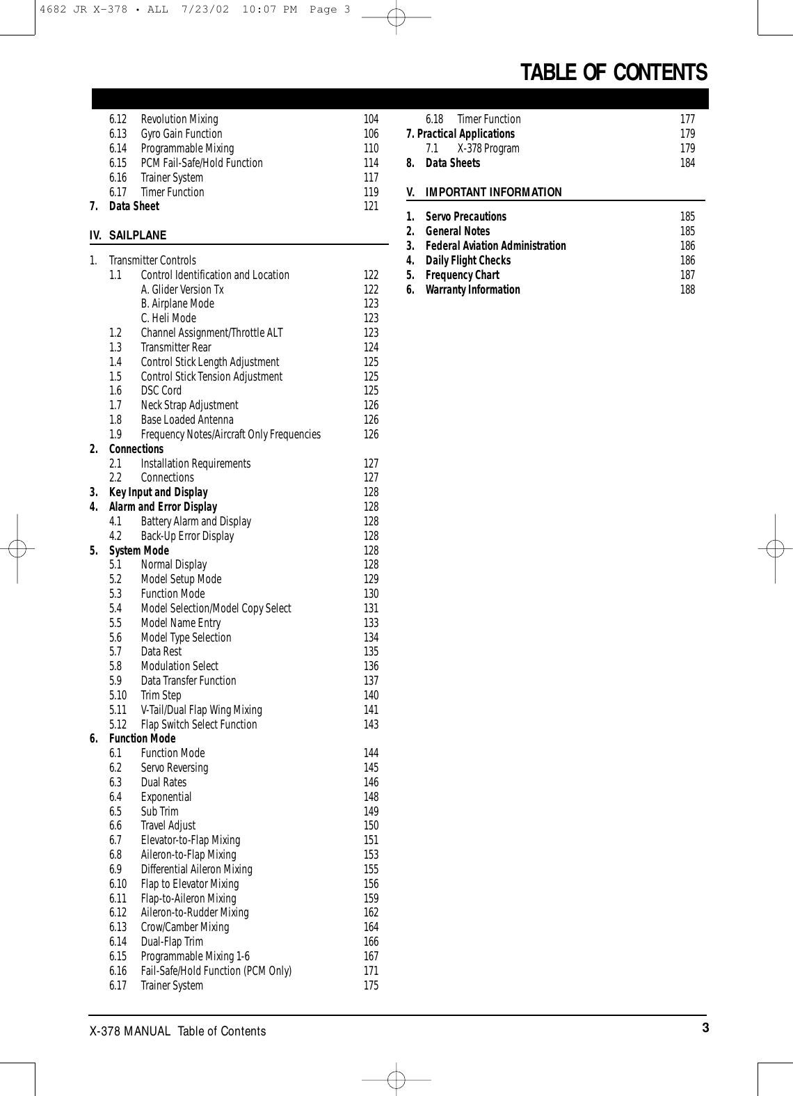 3X-378 MANUAL  Table of ContentsTABLE OF CONTENTS6.12 Revolution Mixing 1046.13 Gyro Gain Function 1066.14 Programmable Mixing 1106.15 PCM Fail-Safe/Hold Function 1146.16 Trainer System 1176.17 Timer Function 1197. Data Sheet 121IV. SAILPLANE1. Transmitter Controls1.1 Control Identification and Location 122A. Glider Version Tx 122B. Airplane Mode 123C. Heli Mode 1231.2 Channel Assignment/Throttle ALT 1231.3 Transmitter Rear 1241.4 Control Stick Length Adjustment 1251.5 Control Stick Tension Adjustment 1251.6 DSC Cord 1251.7 Neck Strap Adjustment 1261.8 Base Loaded Antenna 1261.9 Frequency Notes/Aircraft Only Frequencies 1262. Connections2.1 Installation Requirements 1272.2 Connections 1273. Key Input and Display 1284. Alarm and Error Display 1284.1 Battery Alarm and Display 1284.2 Back-Up Error Display 1285. System Mode 1285.1 Normal Display 1285.2 Model Setup Mode 1295.3 Function Mode 1305.4 Model Selection/Model Copy Select 1315.5 Model Name Entry 1335.6 Model Type Selection 1345.7 Data Rest 1355.8 Modulation Select 1365.9 Data Transfer Function 1375.10 Trim Step 1405.11 V-Tail/Dual Flap Wing Mixing 1415.12 Flap Switch Select Function 1436. Function Mode6.1 Function Mode 1446.2 Servo Reversing 1456.3 Dual Rates 1466.4 Exponential 1486.5 Sub Trim 1496.6 Travel Adjust 1506.7 Elevator-to-Flap Mixing 1516.8 Aileron-to-Flap Mixing 1536.9 Differential Aileron Mixing 1556.10 Flap to Elevator Mixing 1566.11 Flap-to-Aileron Mixing 1596.12 Aileron-to-Rudder Mixing 1626.13 Crow/Camber Mixing 1646.14 Dual-Flap Trim 1666.15 Programmable Mixing 1-6 1676.16 Fail-Safe/Hold Function (PCM Only) 1716.17 Trainer System 1756.18 Timer Function 1777. Practical Applications  1797.1 X-378 Program  1798. Data Sheets 184V. IMPORTANT INFORMATION1. Servo Precautions 1852. General Notes 1853. Federal Aviation Administration 1864. Daily Flight Checks 1865. Frequency Chart 1876. Warranty Information 1884682 JR X-378 • ALL  7/23/02  10:07 PM  Page 3