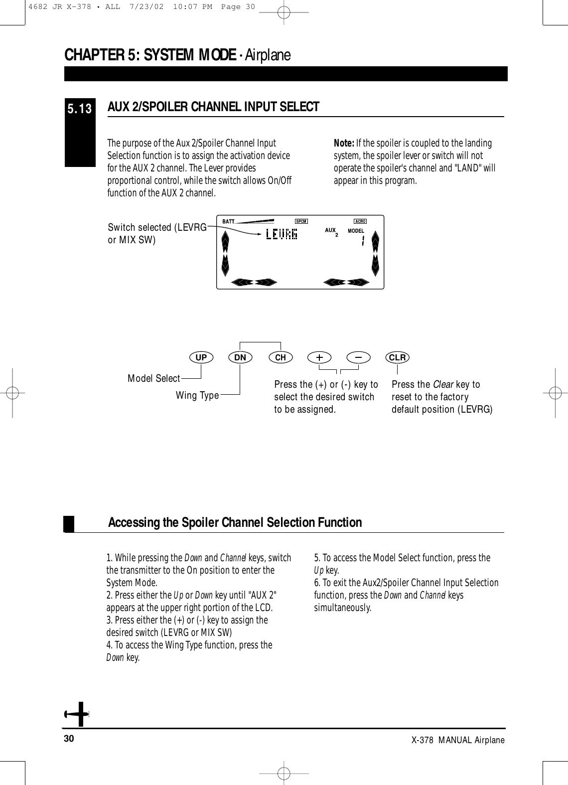 30 X-378  MANUAL AirplaneAUX 2/SPOILER CHANNEL INPUT SELECT5.13CHAPTER 5:SYSTEM MODE • AirplaneAccessing the Spoiler Channel Selection FunctionThe purpose of the Aux 2/Spoiler Channel InputSelection function is to assign the activation devicefor the AUX 2 channel. The Lever providesproportional control, while the switch allows On/Offfunction of the AUX 2 channel.Note: If the spoiler is coupled to the landing system, the spoiler lever or switch will not operate the spoiler&apos;s channel and &quot;LAND&quot; will appear in this program.1. While pressing the Down and Channel keys, switchthe transmitter to the On position to enter theSystem Mode.2. Press either the Up or Down key until &quot;AUX 2&quot;appears at the upper right portion of the LCD.3. Press either the (+) or (-) key to assign thedesired switch (LEVRG or MIX SW)4. To access the Wing Type function, press the Down key.5. To access the Model Select function, press the Up key.6. To exit the Aux2/Spoiler Channel Input Selectionfunction, press the Down and Channel keyssimultaneously. DNUPCHCLRPress the Clear key toreset to the factorydefault position (LEVRG)Switch selected (LEVRGor MIX SW)Model SelectWing Type Press the (+) or (-) key toselect the desired switchto be assigned.4682 JR X-378 • ALL  7/23/02  10:07 PM  Page 30