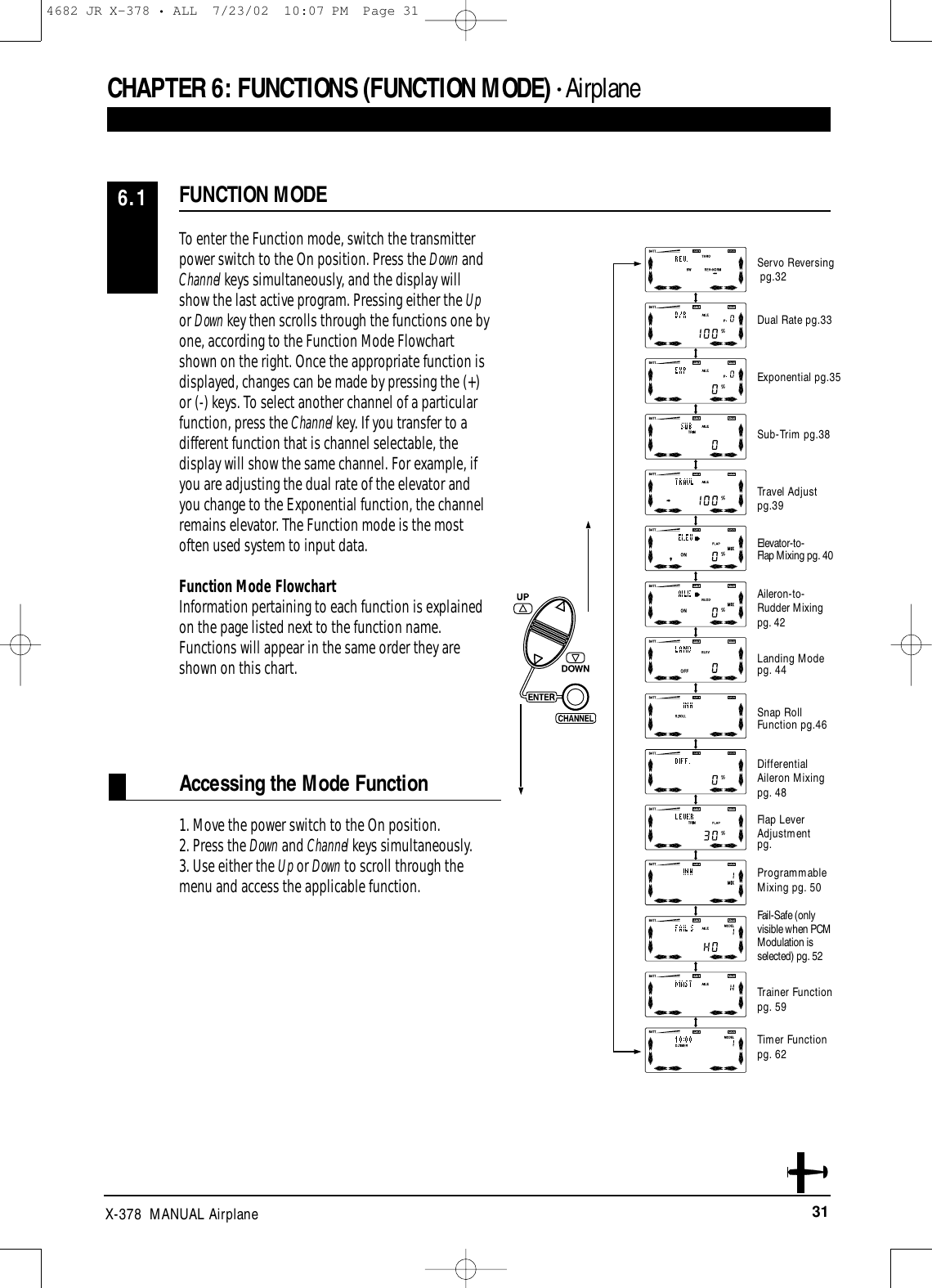 31X-378  MANUAL AirplaneAccessing the Mode FunctionTo enter the Function mode, switch the transmitterpower switch to the On position. Press the Down andChannel keys simultaneously, and the display will show the last active program. Pressing either the Upor Down key then scrolls through the functions one byone, according to the Function Mode Flowchartshown on the right. Once the appropriate function isdisplayed, changes can be made by pressing the (+)or (-) keys. To select another channel of a particularfunction, press the Channel key. If you transfer to adifferent function that is channel selectable, thedisplay will show the same channel. For example, ifyou are adjusting the dual rate of the elevator andyou change to the Exponential function, the channelremains elevator. The Function mode is the mostoften used system to input data.Function Mode FlowchartInformation pertaining to each function is explainedon the page listed next to the function name.Functions will appear in the same order they areshown on this chart.1. Move the power switch to the On position. 2. Press the Down and Channel keys simultaneously. 3. Use either the Up or Down to scroll through themenu and access the applicable function.FUNCTION MODE6.1CHAPTER 6:FUNCTIONS (FUNCTION MODE) • AirplaneServo Reversingpg.32Dual Rate pg.33Exponential pg.35Sub-Trim pg.38Travel Adjust pg.39Elevator-to-Flap Mixing pg. 40Aileron-to-Rudder Mixingpg. 42Landing Modepg. 44Snap RollFunction pg.46Differential Aileron Mixing pg. 48Flap LeverAdjustmentpg.ProgrammableMixing pg. 50Fail-Safe (only visible when PCMModulation is selected) pg. 52Trainer Functionpg. 59Timer Functionpg. 624682 JR X-378 • ALL  7/23/02  10:07 PM  Page 31