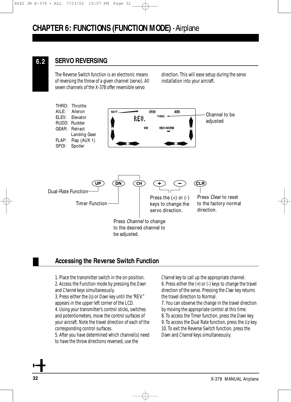 32 X-378  MANUAL AirplaneCHAPTER 6:FUNCTIONS (FUNCTION MODE) • AirplaneAccessing the Reverse Switch FunctionThe Reverse Switch function is an electronic meansof reversing the throw of a given channel (servo). Allseven channels of the X-378 offer reversible servodirection. This will ease setup during the servoinstallation into your aircraft.1. Place the transmitter switch in the on position.2. Access the Function mode by pressing the Downand Channel keys simultaneously.3. Press either the Up or Down key until the “REV.”appears in the upper left corner of the LCD.4. Using your transmitter’s control sticks, switchesand potentiometers, move the control surfaces ofyour aircraft. Note the travel direction of each of thecorresponding control surfaces.5. After you have determined which channel(s) needto have the throw directions reversed, use the Channel key to call up the appropriate channel.6. Press either the (+) or (-) keys to change the traveldirection of the servo. Pressing the Clear key returnsthe travel direction to Normal.7. You can observe the change in the travel directionby moving the appropriate control at this time.8. To access the Timer function, press the Down key.9. To access the Dual Rate function, press the Up key.10. To exit the Reverse Switch function, press theDown and Channel keys simultaneously.SERVO REVERSING6.2Channel to beadjustedPress the (+) or (-)keys to change theservo direction.Press Channel to changeto the desired channel tobe adjusted.Press Clear to resetto the factory normaldirection.THRO:   ThrottleAILE:     AileronELEV:    ElevatorRUDD: RudderGEAR:   RetractLanding GearFLAP:    Flap (AUX 1)SPOI:    SpoilerDual-Rate FunctionTimer Function4682 JR X-378 • ALL  7/23/02  10:07 PM  Page 32