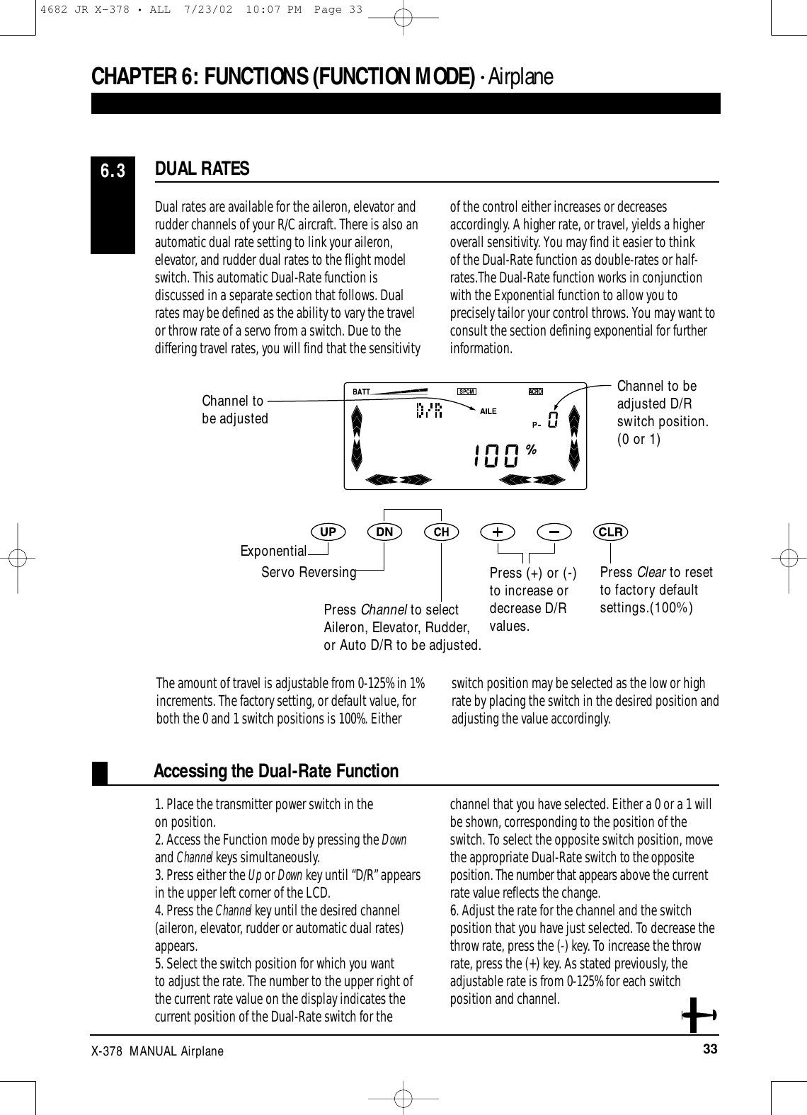 33X-378  MANUAL AirplaneAccessing the Dual-Rate FunctionDual rates are available for the aileron, elevator andrudder channels of your R/C aircraft. There is also anautomatic dual rate setting to link your aileron,elevator, and rudder dual rates to the flight modelswitch. This automatic Dual-Rate function isdiscussed in a separate section that follows. Dualrates may be defined as the ability to vary the travelor throw rate of a servo from a switch. Due to thediffering travel rates, you will find that the sensitivityof the control either increases or decreasesaccordingly. A higher rate, or travel, yields a higheroverall sensitivity. You may find it easier to think of the Dual-Rate function as double-rates or half-rates.The Dual-Rate function works in conjunctionwith the Exponential function to allow you toprecisely tailor your control throws. You may want toconsult the section defining exponential for furtherinformation.1. Place the transmitter power switch in the on position.2. Access the Function mode by pressing the Downand Channel keys simultaneously.3. Press either the Up or Down key until “D/R” appearsin the upper left corner of the LCD.4. Press the Channel key until the desired channel(aileron, elevator, rudder or automatic dual rates)appears.5. Select the switch position for which you want to adjust the rate. The number to the upper right ofthe current rate value on the display indicates thecurrent position of the Dual-Rate switch for thechannel that you have selected. Either a 0 or a 1 willbe shown, corresponding to the position of theswitch. To select the opposite switch position, movethe appropriate Dual-Rate switch to the oppositeposition. The number that appears above the currentrate value reflects the change.6. Adjust the rate for the channel and the switchposition that you have just selected. To decrease thethrow rate, press the (-) key. To increase the throwrate, press the (+) key. As stated previously, theadjustable rate is from 0-125% for each switchposition and channel. DUAL RATES6.3CHAPTER 6:FUNCTIONS (FUNCTION MODE) • AirplaneChannel tobe adjustedExponentialServo ReversingPress Channel to selectAileron, Elevator, Rudder,or Auto D/R to be adjusted.Press (+) or (-)to increase ordecrease D/Rvalues.Channel to beadjusted D/Rswitch position.(0 or 1)Press Clear to resetto factory defaultsettings.(100%)The amount of travel is adjustable from 0-125% in 1%increments. The factory setting, or default value, forboth the 0 and 1 switch positions is 100%. Eitherswitch position may be selected as the low or highrate by placing the switch in the desired position andadjusting the value accordingly.4682 JR X-378 • ALL  7/23/02  10:07 PM  Page 33