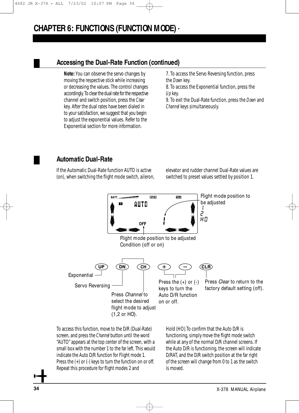 34 X-378  MANUAL AirplaneCHAPTER 6:FUNCTIONS (FUNCTION MODE) • Accessing the Dual-Rate Function (continued)Note: You can observe the servo changes bymoving the respective stick while increasingor decreasing the values. The control changesaccordingly. To clear the dual rate for the respectivechannel and switch position, press the Clearkey. After the dual rates have been dialed into your satisfaction, we suggest that you beginto adjust the exponential values. Refer to theExponential section for more information.7. To access the Servo Reversing function, press the Down key.8. To access the Exponential function, press the Up key.9. To exit the Dual-Rate function, press the Down andChannel keys simultaneously.Automatic Dual-RateIf the Automatic Dual-Rate function AUTO is active(on), when switching the flight mode switch, aileron, elevator and rudder channel Dual-Rate values areswitched to preset values settled by position 1.Press Clear to return to thefactory default setting (off).Press the (+) or (-)keys to turn theAuto D/R functionon or off.To access this function, move to the D/R (Dual-Rate)screen, and press the Channel button until the word“AUTO” appears at the top center of the screen, with asmall box with the number 1 to the far left. This wouldindicate the Auto D/R function for Flight mode 1.Press the (+) or (-) keys to turn the function on or off.Repeat this procedure for flight modes 2 and Hold (HO).To confirm that the Auto D/R isfunctioning, simply move the flight mode switchwhile at any of the normal D/R channel screens. If the Auto D/R is functioning, the screen will indicateD/RAT, and the D/R switch position at the far right of the screen will change from 0 to 1 as the switch is moved. Flight mode position to be adjustedCondition (off or on)Flight mode position tobe adjustedExponentialServo ReversingPress Channel toselect the desiredflight mode to adjust(1,2 or HO).4682 JR X-378 • ALL  7/23/02  10:07 PM  Page 34