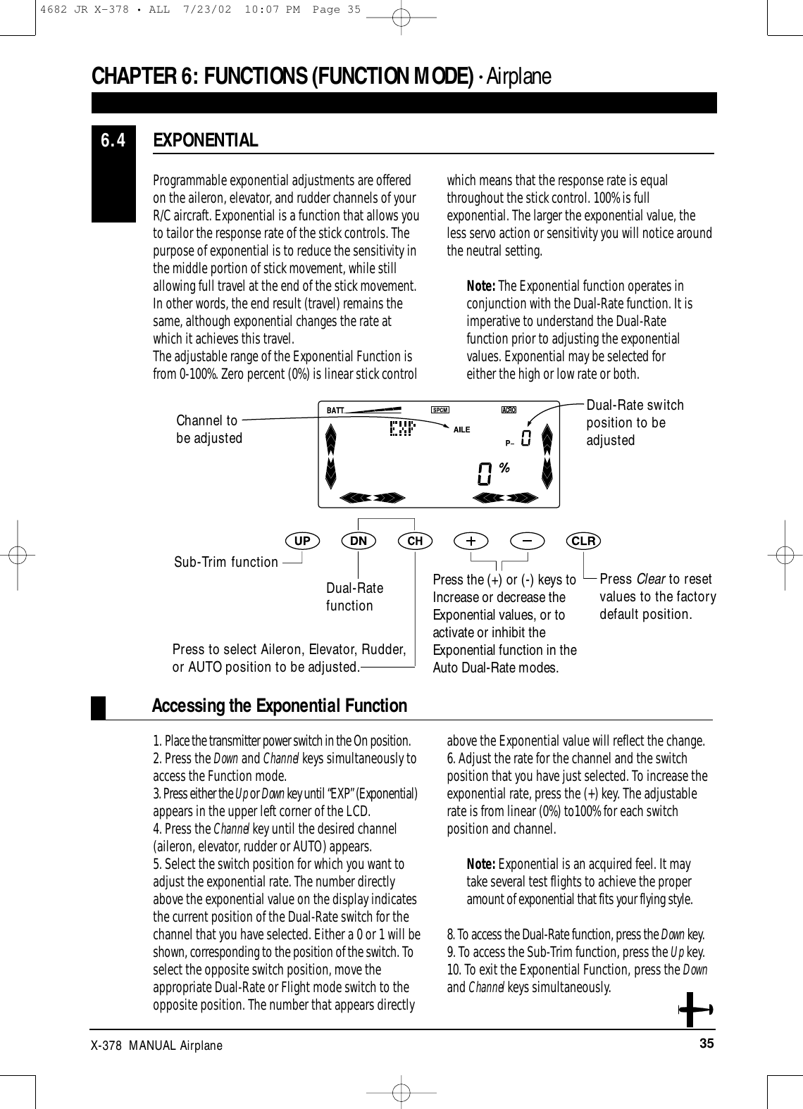 35X-378  MANUAL AirplaneAccessing the Exponential FunctionProgrammable exponential adjustments are offeredon the aileron, elevator, and rudder channels of yourR/C aircraft. Exponential is a function that allows you to tailor the response rate of the stick controls. Thepurpose of exponential is to reduce the sensitivity inthe middle portion of stick movement, while stillallowing full travel at the end of the stick movement.In other words, the end result (travel) remains thesame, although exponential changes the rate atwhich it achieves this travel.The adjustable range of the Exponential Function isfrom 0-100%. Zero percent (0%) is linear stick controlwhich means that the response rate is equalthroughout the stick control. 100% is fullexponential. The larger the exponential value, theless servo action or sensitivity you will notice aroundthe neutral setting.Note: The Exponential function operates inconjunction with the Dual-Rate function. It isimperative to understand the Dual-Ratefunction prior to adjusting the exponentialvalues. Exponential may be selected foreither the high or low rate or both.1. Place the transmitter power switch in the On position.2. Press the Down and Channel keys simultaneously toaccess the Function mode.3. Press either the Up or Down key until “EXP” (Exponential)appears in the upper left corner of the LCD.4. Press the Channel key until the desired channel(aileron, elevator, rudder or AUTO) appears.5. Select the switch position for which you want toadjust the exponential rate. The number directlyabove the exponential value on the display indicatesthe current position of the Dual-Rate switch for thechannel that you have selected. Either a 0 or 1 will beshown, corresponding to the position of the switch. Toselect the opposite switch position, move theappropriate Dual-Rate or Flight mode switch to theopposite position. The number that appears directlyabove the Exponential value will reflect the change.6. Adjust the rate for the channel and the switchposition that you have just selected. To increase theexponential rate, press the (+) key. The adjustablerate is from linear (0%) to100% for each switchposition and channel.Note: Exponential is an acquired feel. It maytake several test flights to achieve the properamount of exponential that fits your flying style.8. To access the Dual-Rate function, press the Down key.9. To access the Sub-Trim function, press the Up key.10. To exit the Exponential Function, press the Downand Channel keys simultaneously.EXPONENTIAL6.4CHAPTER 6:FUNCTIONS (FUNCTION MODE) • AirplanePress Clear to resetvalues to the factorydefault position.Channel to be adjustedSub-Trim functionDual-RatefunctionPress to select Aileron, Elevator, Rudder,or AUTO position to be adjusted.Press the (+) or (-) keys toIncrease or decrease theExponential values, or toactivate or inhibit theExponential function in theAuto Dual-Rate modes.Dual-Rate switchposition to beadjusted4682 JR X-378 • ALL  7/23/02  10:07 PM  Page 35