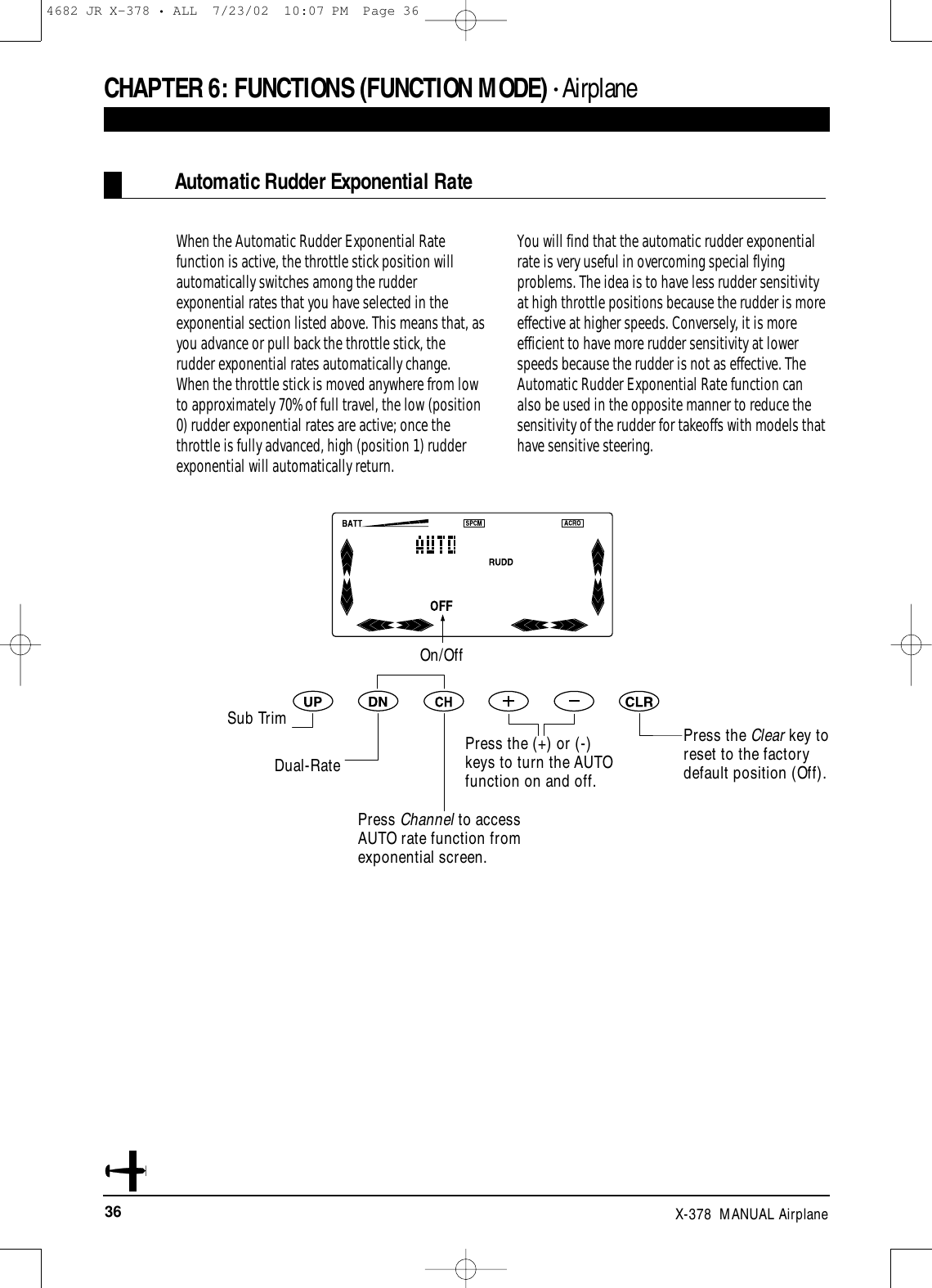 36 X-378  MANUAL AirplaneAutomatic Rudder Exponential RateWhen the Automatic Rudder Exponential Ratefunction is active, the throttle stick position willautomatically switches among the rudderexponential rates that you have selected in theexponential section listed above. This means that, asyou advance or pull back the throttle stick, therudder exponential rates automatically change.When the throttle stick is moved anywhere from lowto approximately 70% of full travel, the low (position0) rudder exponential rates are active; once thethrottle is fully advanced, high (position 1) rudderexponential will automatically return.You will find that the automatic rudder exponentialrate is very useful in overcoming special flyingproblems. The idea is to have less rudder sensitivityat high throttle positions because the rudder is moreeffective at higher speeds. Conversely, it is moreefficient to have more rudder sensitivity at lowerspeeds because the rudder is not as effective. TheAutomatic Rudder Exponential Rate function canalso be used in the opposite manner to reduce thesensitivity of the rudder for takeoffs with models thathave sensitive steering.CHAPTER 6:FUNCTIONS (FUNCTION MODE) • AirplaneOn/OffSub TrimDual-RatePress the (+) or (-)keys to turn the AUTOfunction on and off.Press the Clear key toreset to the factorydefault position (Off).Press Channel to accessAUTO rate function fromexponential screen.4682 JR X-378 • ALL  7/23/02  10:07 PM  Page 36