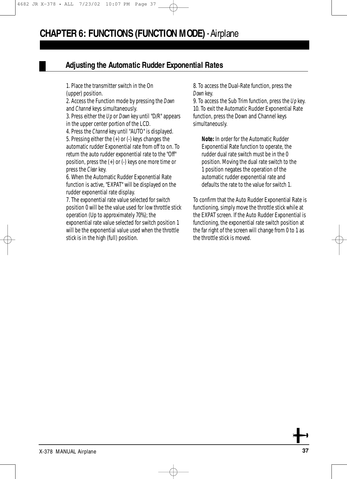 37X-378  MANUAL AirplaneCHAPTER 6:FUNCTIONS (FUNCTION MODE) • Airplane1. Place the transmitter switch in the On (upper) position.2. Access the Function mode by pressing the Downand Channel keys simultaneously.3. Press either the Up or Down key until &quot;D/R&quot; appearsin the upper center portion of the LCD.4. Press the Channel key until &quot;AUTO&quot; is displayed.5. Pressing either the (+) or (-) keys changes theautomatic rudder Exponential rate from off to on. Toreturn the auto rudder exponential rate to the &quot;Off&quot;position, press the (+) or (-) keys one more time orpress the Clear key. 6. When the Automatic Rudder Exponential Ratefunction is active, &quot;EXPAT&quot; will be displayed on therudder exponential rate display.7. The exponential rate value selected for switchposition 0 will be the value used for low throttle stickoperation (Up to approximately 70%); theexponential rate value selected for switch position 1will be the exponential value used when the throttlestick is in the high (full) position.8. To access the Dual-Rate function, press the Down key.9. To access the Sub Trim function, press the Up key.10. To exit the Automatic Rudder Exponential Ratefunction, press the Down and Channel keyssimultaneously.Note: In order for the Automatic RudderExponential Rate function to operate, therudder dual rate switch must be in the 0position. Moving the dual rate switch to the1 position negates the operation of theautomatic rudder exponential rate anddefaults the rate to the value for switch 1.To confirm that the Auto Rudder Exponential Rate isfunctioning, simply move the throttle stick while atthe EXPAT screen. If the Auto Rudder Exponential isfunctioning, the exponential rate switch position atthe far right of the screen will change from 0 to 1 asthe throttle stick is moved. Adjusting the Automatic Rudder Exponential Rates4682 JR X-378 • ALL  7/23/02  10:07 PM  Page 37