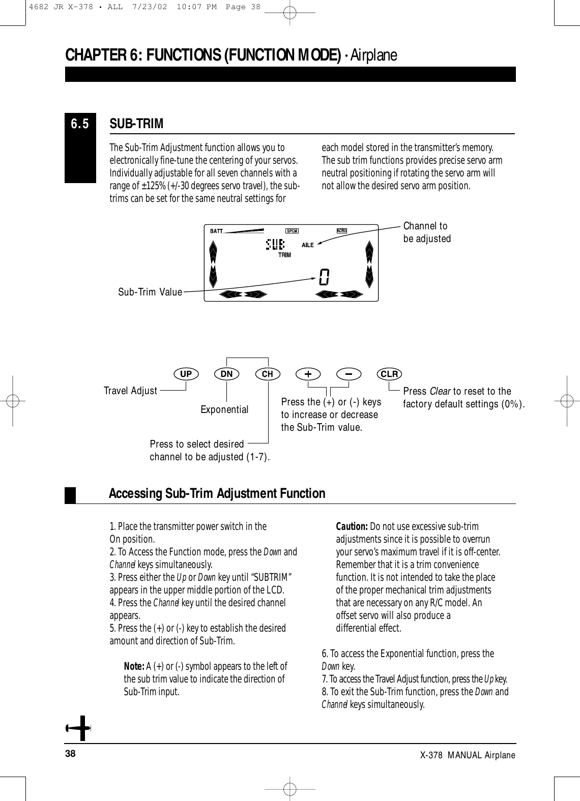 38 X-378  MANUAL AirplaneCHAPTER 6:FUNCTIONS (FUNCTION MODE) • AirplaneThe Sub-Trim Adjustment function allows you toelectronically fine-tune the centering of your servos.Individually adjustable for all seven channels with arange of ±125% (+/-30 degrees servo travel), the sub-trims can be set for the same neutral settings foreach model stored in the transmitter’s memory. The sub trim functions provides precise servo armneutral positioning if rotating the servo arm will not allow the desired servo arm position.1. Place the transmitter power switch in the On position.2. To Access the Function mode, press the Down andChannel keys simultaneously.3. Press either the Up or Down key until “SUBTRIM”appears in the upper middle portion of the LCD.4. Press the Channel key until the desired channelappears.5. Press the (+) or (-) key to establish the desiredamount and direction of Sub-Trim. Note: A (+) or (-) symbol appears to the left ofthe sub trim value to indicate the direction ofSub-Trim input. Caution: Do not use excessive sub-trimadjustments since it is possible to overrunyour servo’s maximum travel if it is off-center.Remember that it is a trim conveniencefunction. It is not intended to take the placeof the proper mechanical trim adjustmentsthat are necessary on any R/C model. Anoffset servo will also produce a differential effect.6. To access the Exponential function, press theDown key.7. To access the Travel Adjust function, press the Up key.8. To exit the Sub-Trim function, press the Down andChannel keys simultaneously.Accessing Sub-Trim Adjustment FunctionSUB-TRIM6.5Press Clear to reset to thefactory default settings (0%).Press the (+) or (-) keysto increase or decreasethe Sub-Trim value.Channel to be adjustedSub-Trim ValueTravel AdjustExponentialPress to select desiredchannel to be adjusted (1-7).4682 JR X-378 • ALL  7/23/02  10:07 PM  Page 38