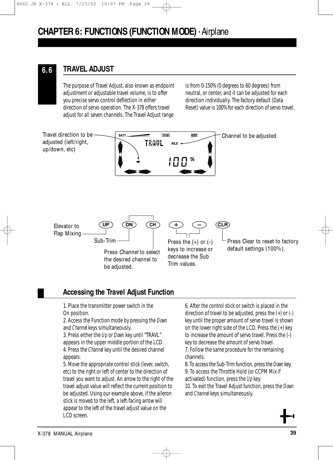 39X-378  MANUAL AirplaneThe purpose of Travel Adjust, also known as endpointadjustment or adjustable travel volume, is to offeryou precise servo control deflection in eitherdirection of servo operation. The X-378 offers traveladjust for all seven channels. The Travel Adjust rangeis from 0-150% (0 degrees to 60 degrees) fromneutral, or center, and it can be adjusted for eachdirection individually. The factory default (DataReset) value is 100% for each direction of servo travel.TRAVEL ADJUST6.6Accessing the Travel Adjust Function1. Place the transmitter power switch in the On position.2. Access the Function mode by pressing the Downand Channel keys simultaneously.3. Press either the Up or Down key until “TRAVL”appears in the upper middle portion of the LCD.4. Press the Channel key until the desired channelappears.5. Move the appropriate control stick (lever, switch,etc) to the right or left of center to the direction oftravel you want to adjust. An arrow to the right of thetravel adjust value will reflect the current position tobe adjusted. Using our example above, if the aileronstick is moved to the left, a left-facing arrow willappear to the left of the travel adjust value on theLCD screen.6. After the control stick or switch is placed in thedirection of travel to be adjusted, press the (+) or (-)key until the proper amount of servo travel is shownon the lower right side of the LCD. Press the (+) keyto increase the amount of servo travel. Press the (-)key to decrease the amount of servo travel.7. Follow the same procedure for the remainingchannels.8. To access the Sub-Trim function, press the Down key.9. To access the Throttle Hold (or CCPM Mix ifactivated) function, press the Up key.10. To exit the Travel Adjust function, press the Downand Channel keys simultaneously.CHAPTER 6:FUNCTIONS (FUNCTION MODE) • AirplaneDNUPCHCLRPress Clear to reset to factorydefault settings (100%).Press the (+) or (-)keys to increase ordecrease the SubTrim values.Travel direction to beadjusted (left/right,up/down, etc)Channel to be adjustedPress Channel to selectthe desired channel tobe adjusted.Elevator to Flap Mixing Sub-Trim4682 JR X-378 • ALL  7/23/02  10:07 PM  Page 39