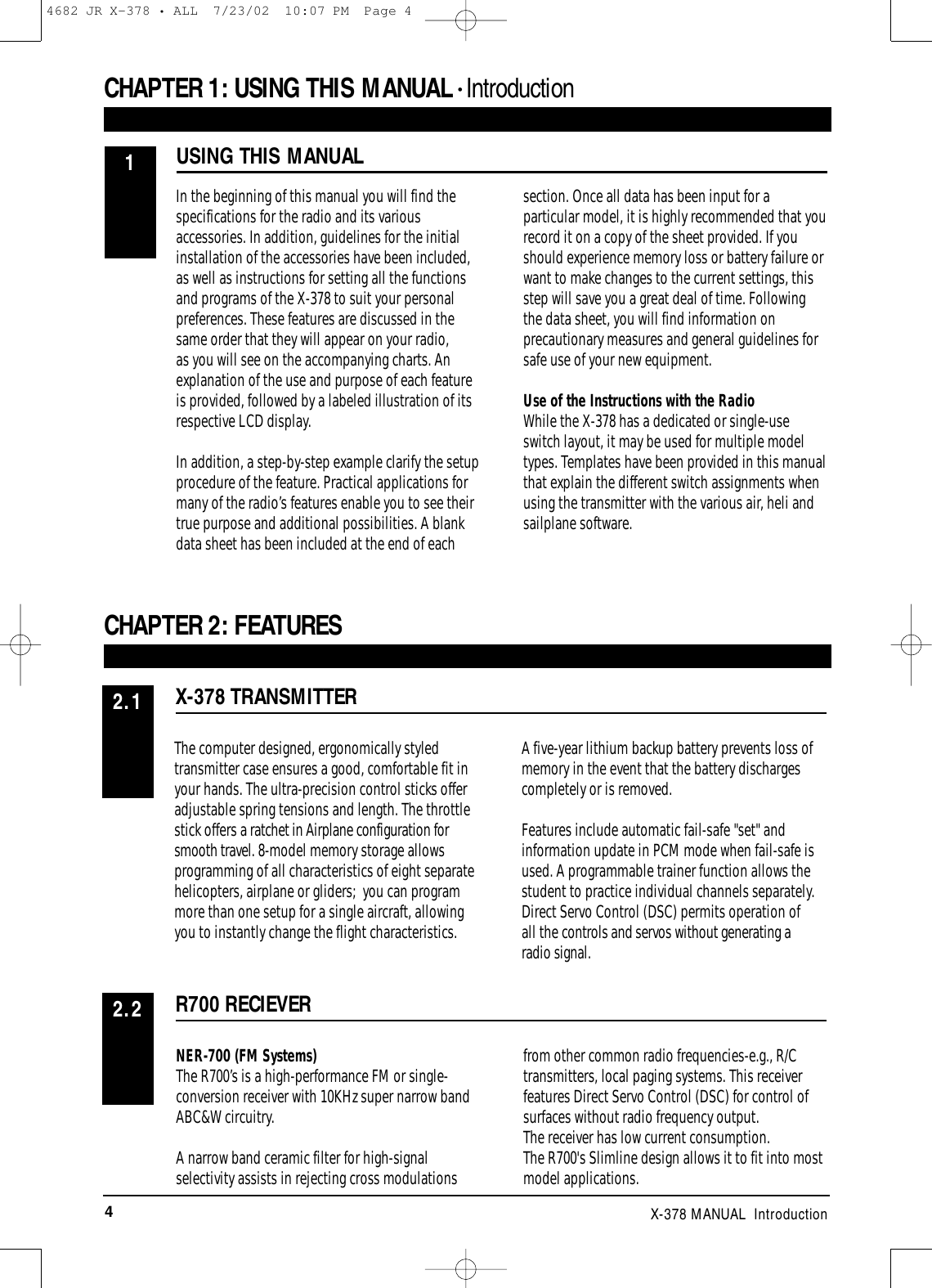 4X-378 MANUAL  IntroductionIn the beginning of this manual you will find thespecifications for the radio and its variousaccessories. In addition, guidelines for the initialinstallation of the accessories have been included,as well as instructions for setting all the functionsand programs of the X-378 to suit your personalpreferences. These features are discussed in thesame order that they will appear on your radio, as you will see on the accompanying charts. Anexplanation of the use and purpose of each featureis provided, followed by a labeled illustration of itsrespective LCD display. In addition, a step-by-step example clarify the setupprocedure of the feature. Practical applications formany of the radio’s features enable you to see theirtrue purpose and additional possibilities. A blankdata sheet has been included at the end of eachsection. Once all data has been input for aparticular model, it is highly recommended that yourecord it on a copy of the sheet provided. If youshould experience memory loss or battery failure orwant to make changes to the current settings, thisstep will save you a great deal of time. Followingthe data sheet, you will find information onprecautionary measures and general guidelines forsafe use of your new equipment.Use of the Instructions with the RadioWhile the X-378 has a dedicated or single-useswitch layout, it may be used for multiple modeltypes. Templates have been provided in this manualthat explain the different switch assignments whenusing the transmitter with the various air, heli andsailplane software.The computer designed, ergonomically styledtransmitter case ensures a good, comfortable fit inyour hands. The ultra-precision control sticks offeradjustable spring tensions and length. The throttlestick offers a ratchet in Airplane configuration forsmooth travel. 8-model memory storage allowsprogramming of all characteristics of eight separatehelicopters, airplane or gliders;  you can programmore than one setup for a single aircraft, allowingyou to instantly change the flight characteristics.A five-year lithium backup battery prevents loss ofmemory in the event that the battery dischargescompletely or is removed.Features include automatic fail-safe &quot;set&quot; andinformation update in PCM mode when fail-safe isused. A programmable trainer function allows thestudent to practice individual channels separately.Direct Servo Control (DSC) permits operation of all the controls and servos without generating a radio signal.CHAPTER 1:USING THIS MANUAL • IntroductionCHAPTER 2:FEATURES USING THIS MANUALX-378 TRANSMITTER12.1NER-700 (FM Systems)The R700’s is a high-performance FM or single-conversion receiver with 10KHz super narrow bandABC&amp;W circuitry.A narrow band ceramic filter for high-signalselectivity assists in rejecting cross modulationsfrom other common radio frequencies-e.g., R/Ctransmitters, local paging systems. This receiverfeatures Direct Servo Control (DSC) for control ofsurfaces without radio frequency output.The receiver has low current consumption.The R700&apos;s Slimline design allows it to fit into mostmodel applications.R700 RECIEVER2.24682 JR X-378 • ALL  7/23/02  10:07 PM  Page 4