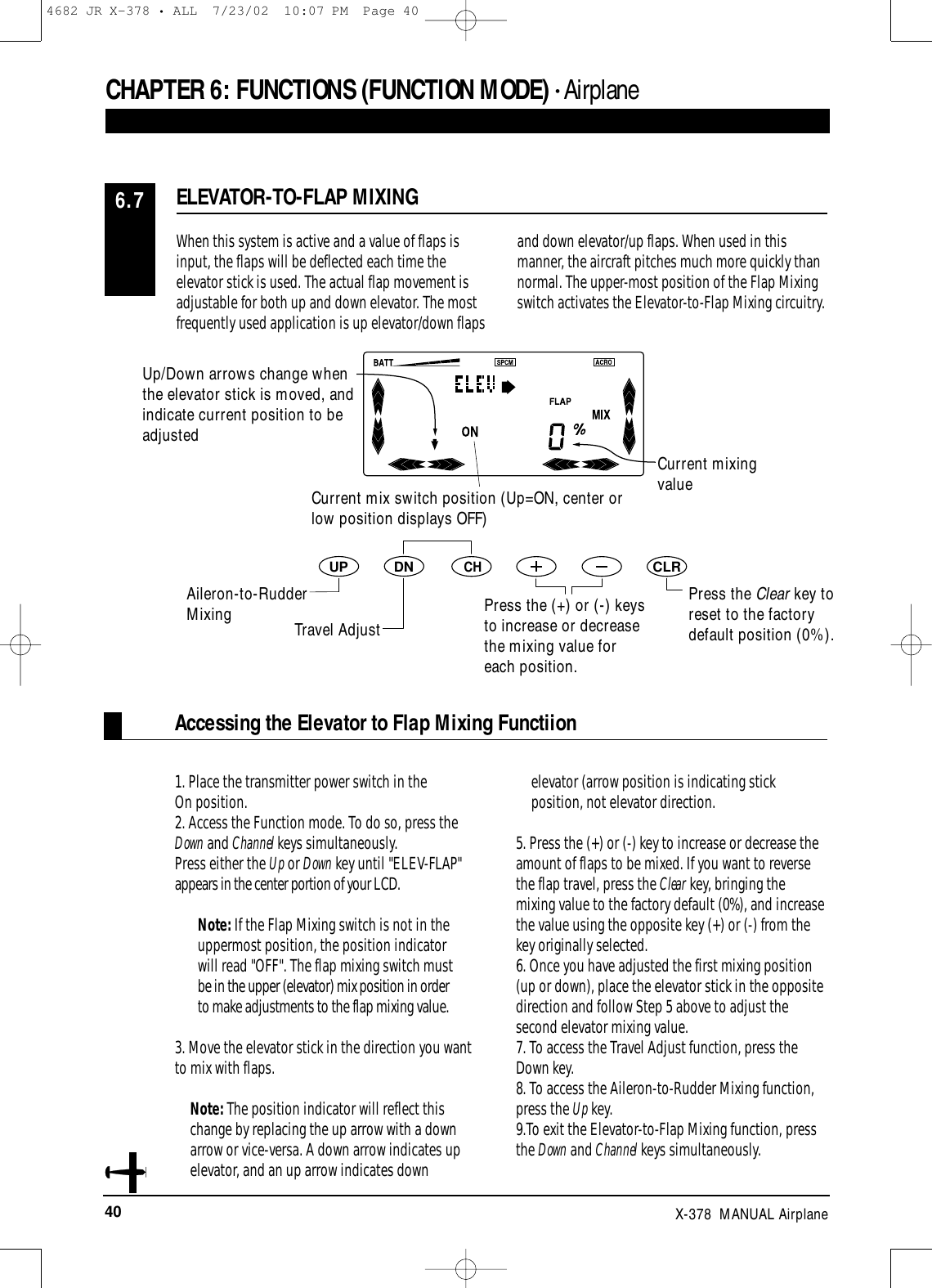 40 X-378  MANUAL Airplane1. Place the transmitter power switch in the On position.2. Access the Function mode. To do so, press theDown and Channel keys simultaneously.Press either the Up or Down key until &quot;ELEV-FLAP&quot;appears in the center portion of your LCD. Note: If the Flap Mixing switch is not in theuppermost position, the position indicatorwill read &quot;OFF&quot;. The flap mixing switch mustbe in the upper (elevator) mix position in orderto make adjustments to the flap mixing value.3. Move the elevator stick in the direction you wantto mix with flaps. Note: The position indicator will reflect thischange by replacing the up arrow with a downarrow or vice-versa. A down arrow indicates upelevator, and an up arrow indicates downelevator (arrow position is indicating stickposition, not elevator direction.5. Press the (+) or (-) key to increase or decrease theamount of flaps to be mixed. If you want to reversethe flap travel, press the Clear key, bringing themixing value to the factory default (0%), and increasethe value using the opposite key (+) or (-) from thekey originally selected. 6. Once you have adjusted the first mixing position(up or down), place the elevator stick in the oppositedirection and follow Step 5 above to adjust thesecond elevator mixing value.7. To access the Travel Adjust function, press theDown key.8. To access the Aileron-to-Rudder Mixing function,press the Up key.9.To exit the Elevator-to-Flap Mixing function, pressthe Down and Channel keys simultaneously.Accessing the Elevator to Flap Mixing FunctiionDNUPCHCLRWhen this system is active and a value of flaps isinput, the flaps will be deflected each time theelevator stick is used. The actual flap movement isadjustable for both up and down elevator. The mostfrequently used application is up elevator/down flapsand down elevator/up flaps. When used in thismanner, the aircraft pitches much more quickly thannormal. The upper-most position of the Flap Mixingswitch activates the Elevator-to-Flap Mixing circuitry.ELEVATOR-TO-FLAP MIXING6.7CHAPTER 6:FUNCTIONS (FUNCTION MODE) • AirplanePress the Clear key toreset to the factorydefault position (0%).Up/Down arrows change whenthe elevator stick is moved, andindicate current position to beadjustedCurrent mixingvalueCurrent mix switch position (Up=ON, center orlow position displays OFF)Aileron-to-RudderMixing Travel AdjustPress the (+) or (-) keysto increase or decreasethe mixing value foreach position.4682 JR X-378 • ALL  7/23/02  10:07 PM  Page 40