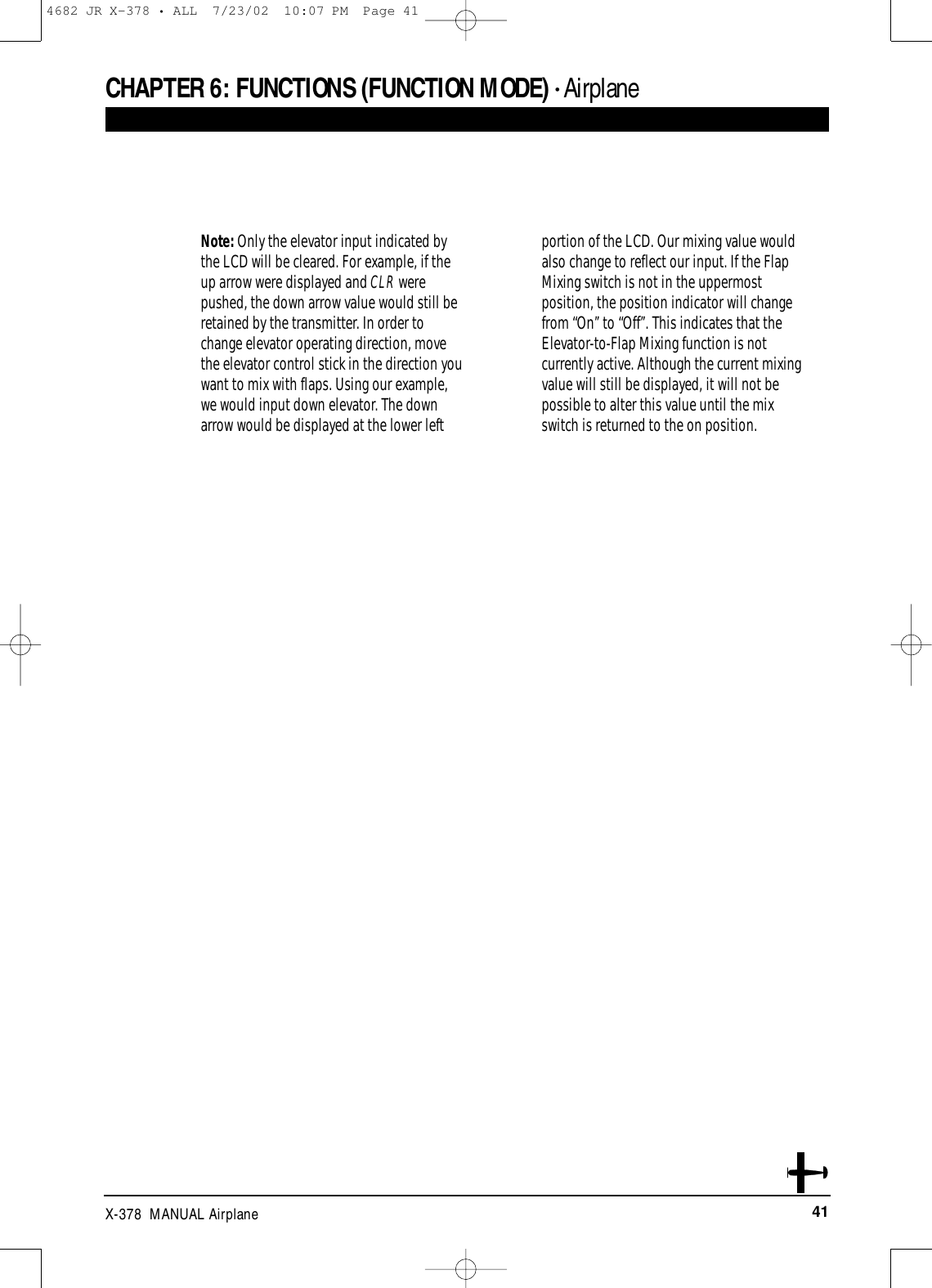 41X-378  MANUAL AirplaneCHAPTER 6:FUNCTIONS (FUNCTION MODE) • AirplaneNote: Only the elevator input indicated bythe LCD will be cleared. For example, if theup arrow were displayed and CLR werepushed, the down arrow value would still beretained by the transmitter. In order tochange elevator operating direction, movethe elevator control stick in the direction youwant to mix with flaps. Using our example,we would input down elevator. The downarrow would be displayed at the lower leftportion of the LCD. Our mixing value wouldalso change to reflect our input. If the FlapMixing switch is not in the uppermostposition, the position indicator will change from “On’’ to “Off’’. This indicates that theElevator-to-Flap Mixing function is notcurrently active. Although the current mixingvalue will still be displayed, it will not bepossible to alter this value until the mixswitch is returned to the on position.4682 JR X-378 • ALL  7/23/02  10:07 PM  Page 41