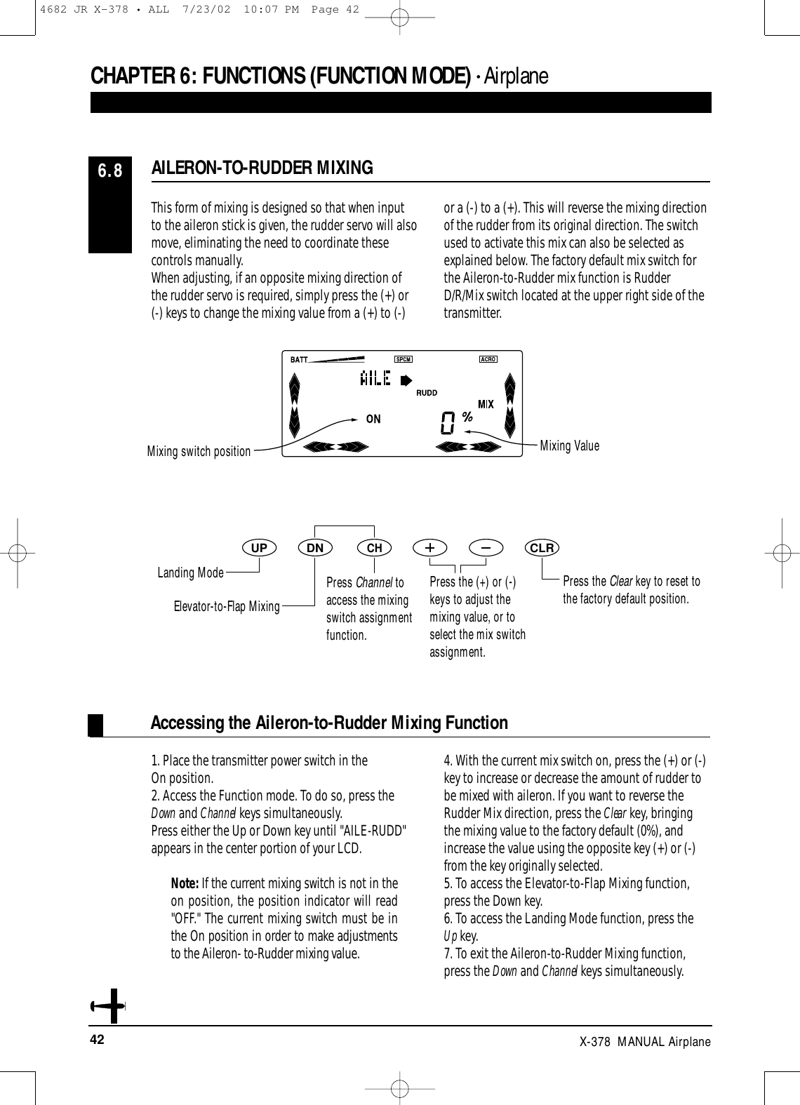 42 X-378  MANUAL AirplaneDNUPCHCLRThis form of mixing is designed so that when inputto the aileron stick is given, the rudder servo will alsomove, eliminating the need to coordinate thesecontrols manually.When adjusting, if an opposite mixing direction ofthe rudder servo is required, simply press the (+) or(-) keys to change the mixing value from a (+) to (-)or a (-) to a (+). This will reverse the mixing directionof the rudder from its original direction. The switchused to activate this mix can also be selected asexplained below. The factory default mix switch forthe Aileron-to-Rudder mix function is RudderD/R/Mix switch located at the upper right side of thetransmitter.1. Place the transmitter power switch in the On position.2. Access the Function mode. To do so, press theDown and Channel keys simultaneously.Press either the Up or Down key until &quot;AILE-RUDD&quot;appears in the center portion of your LCD. Note: If the current mixing switch is not in theon position, the position indicator will read&quot;OFF.&quot; The current mixing switch must be inthe On position in order to make adjustmentsto the Aileron- to-Rudder mixing value.4. With the current mix switch on, press the (+) or (-)key to increase or decrease the amount of rudder tobe mixed with aileron. If you want to reverse theRudder Mix direction, press the Clear key, bringingthe mixing value to the factory default (0%), andincrease the value using the opposite key (+) or (-)from the key originally selected. 5. To access the Elevator-to-Flap Mixing function,press the Down key.6. To access the Landing Mode function, press the Up key.7. To exit the Aileron-to-Rudder Mixing function,press the Down and Channel keys simultaneously.Accessing the Aileron-to-Rudder Mixing FunctionAILERON-TO-RUDDER MIXING6.8CHAPTER 6:FUNCTIONS (FUNCTION MODE) • AirplanePress the Clear key to reset tothe factory default position.Mixing switch position Mixing ValueLanding ModeElevator-to-Flap MixingPress Channel toaccess the mixingswitch assignmentfunction.Press the (+) or (-)keys to adjust themixing value, or toselect the mix switchassignment.4682 JR X-378 • ALL  7/23/02  10:07 PM  Page 42