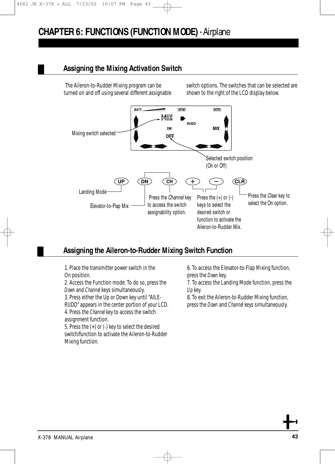 43X-378  MANUAL AirplaneThe Aileron-to-Rudder Mixing program can beturned on and off using several different assignable switch options. The switches that can be selected areshown to the right of the LCD display below.1. Place the transmitter power switch in the On position.2. Access the Function mode. To do so, press theDown and Channel keys simultaneously.3. Press either the Up or Down key until &quot;AILE-RUDD&quot; appears in the center portion of your LCD. 4. Press the Channel key to access the switchassignment function.5. Press the (+) or (-) key to select the desiredswitch/function to activate the Aileron-to-RudderMixing function. 6. To access the Elevator-to-Flap Mixing function,press the Down key.7. To access the Landing Mode function, press the Up key.8. To exit the Aileron-to-Rudder Mixing function,press the Down and Channel keys simultaneously.Assigning the Aileron-to-Rudder Mixing Switch FunctionAssigning the Mixing Activation SwitchCHAPTER 6:FUNCTIONS (FUNCTION MODE) • AirplaneDNUPCHCLRPress the Clear key toselect the On option.Mixing switch selectedSelected switch position(On or Off)Landing ModeElevator-to-Flap MixPress the Channel keyto access the switchassignability option.Press the (+) or (-)keys to select thedesired switch orfunction to activate theAileron-to-Rudder Mix.4682 JR X-378 • ALL  7/23/02  10:07 PM  Page 43