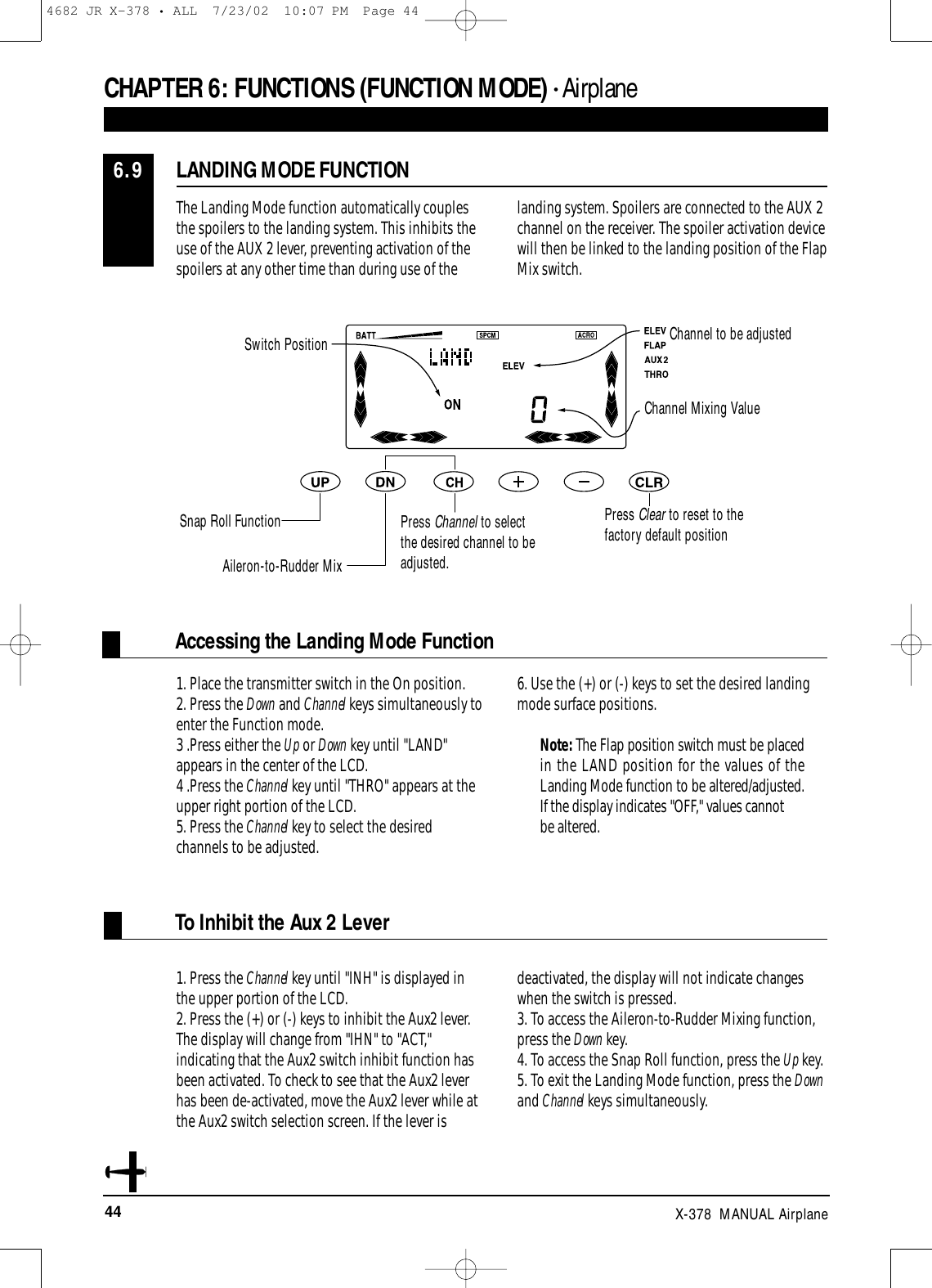 44 X-378  MANUAL AirplaneThe Landing Mode function automatically couplesthe spoilers to the landing system. This inhibits theuse of the AUX 2 lever, preventing activation of thespoilers at any other time than during use of thelanding system. Spoilers are connected to the AUX 2channel on the receiver. The spoiler activation devicewill then be linked to the landing position of the FlapMix switch.LANDING MODE FUNCTION6.9CHAPTER 6:FUNCTIONS (FUNCTION MODE) • AirplaneSwitch PositionChannel Mixing ValueChannel to be adjustedSnap Roll FunctionAileron-to-Rudder MixPress Channel to selectthe desired channel to beadjusted.Press Clear to reset to thefactory default position1. Press the Channel key until &quot;INH&quot; is displayed inthe upper portion of the LCD.2. Press the (+) or (-) keys to inhibit the Aux2 lever.The display will change from &quot;IHN&quot; to &quot;ACT,&quot;indicating that the Aux2 switch inhibit function hasbeen activated. To check to see that the Aux2 leverhas been de-activated, move the Aux2 lever while atthe Aux2 switch selection screen. If the lever is deactivated, the display will not indicate changeswhen the switch is pressed. 3. To access the Aileron-to-Rudder Mixing function,press the Down key.4. To access the Snap Roll function, press the Up key.5. To exit the Landing Mode function, press the Downand Channel keys simultaneously.To Inhibit the Aux 2 Lever1. Place the transmitter switch in the On position.2. Press the Down and Channel keys simultaneously toenter the Function mode.3 .Press either the Up or Down key until &quot;LAND&quot;appears in the center of the LCD.4 .Press the Channel key until &quot;THRO&quot; appears at theupper right portion of the LCD.5. Press the Channel key to select the desiredchannels to be adjusted. 6. Use the (+) or (-) keys to set the desired landingmode surface positions.Note: The Flap position switch must be placedin the LAND position for the values of theLanding Mode function to be altered/adjusted.If the display indicates &quot;OFF,&quot; values cannotbe altered.Accessing the Landing Mode Function4682 JR X-378 • ALL  7/23/02  10:07 PM  Page 44