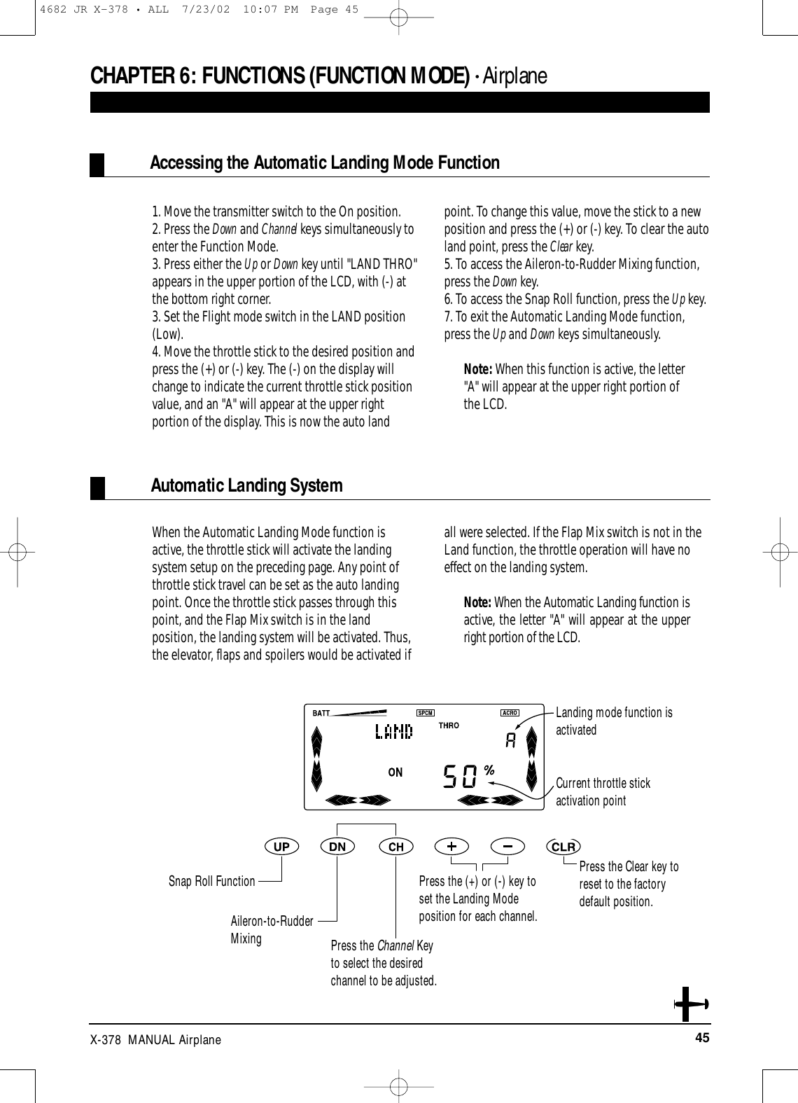 45X-378  MANUAL AirplaneWhen the Automatic Landing Mode function isactive, the throttle stick will activate the landingsystem setup on the preceding page. Any point ofthrottle stick travel can be set as the auto landingpoint. Once the throttle stick passes through thispoint, and the Flap Mix switch is in the landposition, the landing system will be activated. Thus,the elevator, flaps and spoilers would be activated ifall were selected. If the Flap Mix switch is not in theLand function, the throttle operation will have noeffect on the landing system. Note: When the Automatic Landing function isactive, the letter &quot;A&quot; will appear at the upperright portion of the LCD.1. Move the transmitter switch to the On position.2. Press the Down and Channel keys simultaneously toenter the Function Mode.3. Press either the Up or Down key until &quot;LAND THRO&quot;appears in the upper portion of the LCD, with (-) atthe bottom right corner.3. Set the Flight mode switch in the LAND position(Low).4. Move the throttle stick to the desired position andpress the (+) or (-) key. The (-) on the display willchange to indicate the current throttle stick positionvalue, and an &quot;A&quot; will appear at the upper rightportion of the display. This is now the auto landpoint. To change this value, move the stick to a newposition and press the (+) or (-) key. To clear the autoland point, press the Clear key. 5. To access the Aileron-to-Rudder Mixing function,press the Down key.6. To access the Snap Roll function, press the Up key.7. To exit the Automatic Landing Mode function,press the Up and Down keys simultaneously.Note: When this function is active, the letter&quot;A&quot; will appear at the upper right portion ofthe LCD.Automatic Landing SystemAccessing the Automatic Landing Mode FunctionCHAPTER 6:FUNCTIONS (FUNCTION MODE) • AirplaneSnap Roll Function Press the Clear key toreset to the factorydefault position.Aileron-to-RudderMixingPress the (+) or (-) key toset the Landing Modeposition for each channel.Landing mode function isactivatedCurrent throttle stick activation pointPress the Channel Keyto select the desiredchannel to be adjusted.4682 JR X-378 • ALL  7/23/02  10:07 PM  Page 45