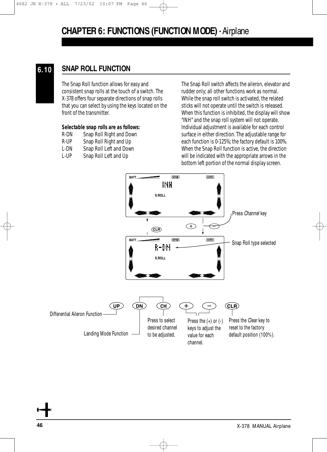 46 X-378  MANUAL AirplaneThe Snap Roll function allows for easy andconsistent snap rolls at the touch of a switch. The X-378 offers four separate directions of snap rollsthat you can select by using the keys located on thefront of the transmitter.Selectable snap rolls are as follows:R-DN Snap Roll Right and Down R-UP  Snap Roll Right and Up L-DN  Snap Roll Left and Down L-UP  Snap Roll Left and UpThe Snap Roll switch affects the aileron, elevator andrudder only; all other functions work as normal.While the snap roll switch is activated, the relatedsticks will not operate until the switch is released.When this function is inhibited, the display will show&quot;INH&quot; and the snap roll system will not operate.Individual adjustment is available for each controlsurface in either direction. The adjustable range foreach function is 0-125%; the factory default is 100%.When the Snap Roll function is active, the directionwill be indicated with the appropriate arrows in thebottom left portion of the normal display screen.SNAP ROLL FUNCTION6.10CHAPTER 6:FUNCTIONS (FUNCTION MODE) • AirplaneCLRSnap Roll type selectedPress Channel keyDifferential Aileron FunctionLanding Mode FunctionPress to selectdesired channelto be adjusted.Press the (+) or (-)keys to adjust thevalue for eachchannel.Press the Clear key toreset to the factorydefault position (100%).4682 JR X-378 • ALL  7/23/02  10:07 PM  Page 46