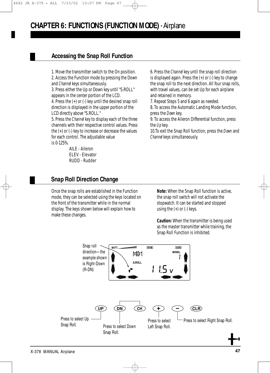 47X-378  MANUAL AirplaneOnce the snap rolls are established in the Functionmode, they can be selected using the keys located onthe front of the transmitter while in the normaldisplay. The keys shown below will explain how tomake these changes. Note: When the Snap Roll function is active,the snap roll switch will not activate thestopwatch. It can be started and stoppedusing the (+) or (-) keys.Caution: When the transmitter is being usedas the master transmitter while training, theSnap Roll Function is inhibited.DNUPCHCLR1. Move the transmitter switch to the On position.2. Access the Function mode by pressing the Downand Channel keys simultaneously.3. Press either the Up or Down key until &quot;S.ROLL&quot;appears in the center portion of the LCD.4. Press the (+) or (-) key until the desired snap rolldirection is displayed in the upper portion of theLCD directly above &quot;S.ROLL.&quot;5. Press the Channel key to display each of the threechannels with their respective control values. Pressthe (+) or (-) key to increase or decrease the valuesfor each control. The adjustable value is 0-125%. AILE - Aileron ELEV - Elevator RUDD - Rudder6. Press the Channel key until the snap roll directionis displayed again. Press the (+) or (-) key to changethe snap roll to the next direction. All four snap rolls,with travel values, can be set Up for each airplaneand retained in memory.7. Repeat Steps 5 and 6 again as needed.8. To access the Automatic Landing Mode function,press the Down key.9. To access the Aileron Differential function, pressthe Up key.10.To exit the Snap Roll function, press the Down andChannel keys simultaneously.Accessing the Snap Roll FunctionPress to select Right Snap Roll.Snap Roll Direction ChangeCHAPTER 6:FUNCTIONS (FUNCTION MODE) • AirplaneSnap roll direction—theexample shown is Right-Down (R-DN)Press to select Up Snap Roll. Press to select DownSnap Roll.Press to selectLeft Snap Roll.4682 JR X-378 • ALL  7/23/02  10:07 PM  Page 47