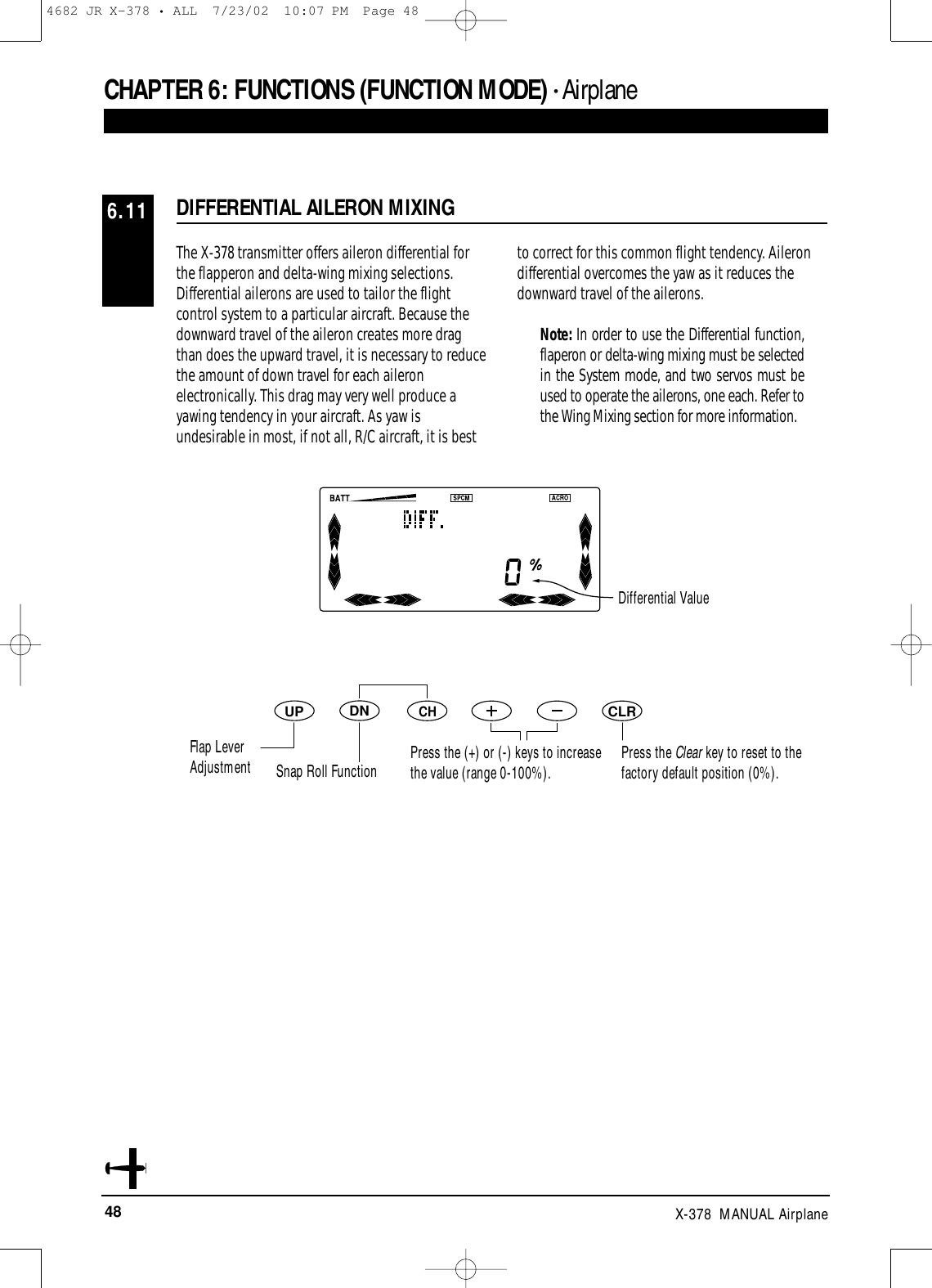 48 X-378  MANUAL AirplaneThe X-378 transmitter offers aileron differential forthe flapperon and delta-wing mixing selections.Differential ailerons are used to tailor the flightcontrol system to a particular aircraft. Because thedownward travel of the aileron creates more dragthan does the upward travel, it is necessary to reducethe amount of down travel for each aileronelectronically. This drag may very well produce ayawing tendency in your aircraft. As yaw isundesirable in most, if not all, R/C aircraft, it is bestto correct for this common flight tendency. Ailerondifferential overcomes the yaw as it reduces thedownward travel of the ailerons.Note: In order to use the Differential function,flaperon or delta-wing mixing must be selectedin the System mode, and two servos must beused to operate the ailerons, one each. Refer tothe Wing Mixing section for more information.CHAPTER 6:FUNCTIONS (FUNCTION MODE) • AirplaneDIFFERENTIAL AILERON MIXING 6.11DNUPCHCLRPress the Clear key to reset to thefactory default position (0%).Differential ValueFlap LeverAdjustment Snap Roll Function Press the (+) or (-) keys to increasethe value (range 0-100%).4682 JR X-378 • ALL  7/23/02  10:07 PM  Page 48