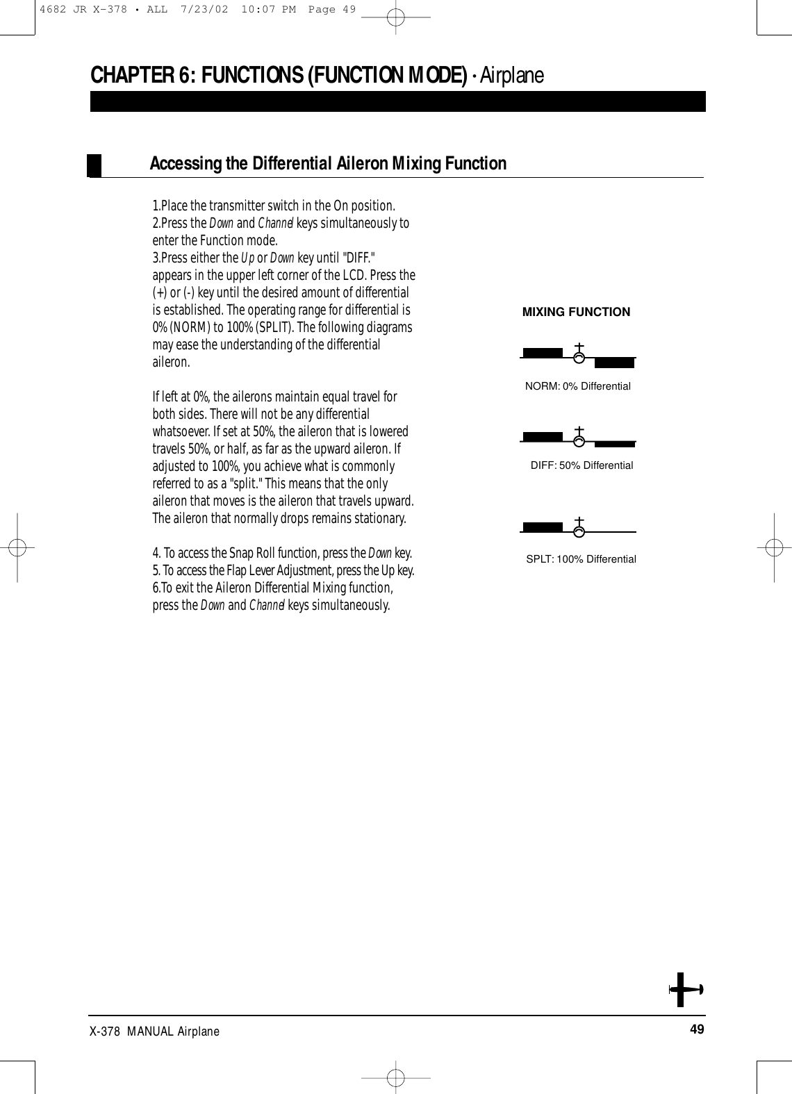 49X-378  MANUAL AirplaneCHAPTER 6:FUNCTIONS (FUNCTION MODE) • Airplane1.Place the transmitter switch in the On position.2.Press the Down and Channel keys simultaneously toenter the Function mode.3.Press either the Up or Down key until &quot;DIFF.&quot;appears in the upper left corner of the LCD. Press the(+) or (-) key until the desired amount of differentialis established. The operating range for differential is0% (NORM) to 100% (SPLIT). The following diagramsmay ease the understanding of the differentialaileron.If left at 0%, the ailerons maintain equal travel forboth sides. There will not be any differentialwhatsoever. If set at 50%, the aileron that is loweredtravels 50%, or half, as far as the upward aileron. Ifadjusted to 100%, you achieve what is commonlyreferred to as a &quot;split.&quot; This means that the onlyaileron that moves is the aileron that travels upward.The aileron that normally drops remains stationary.4. To access the Snap Roll function, press the Down key.5. To access the Flap Lever Adjustment, press the Up key.6.To exit the Aileron Differential Mixing function,press the Down and Channel keys simultaneously.Accessing the Differential Aileron Mixing FunctionMIXING FUNCTIONNORM: 0% DifferentialDIFF: 50% DifferentialSPLT: 100% Differential4682 JR X-378 • ALL  7/23/02  10:07 PM  Page 49