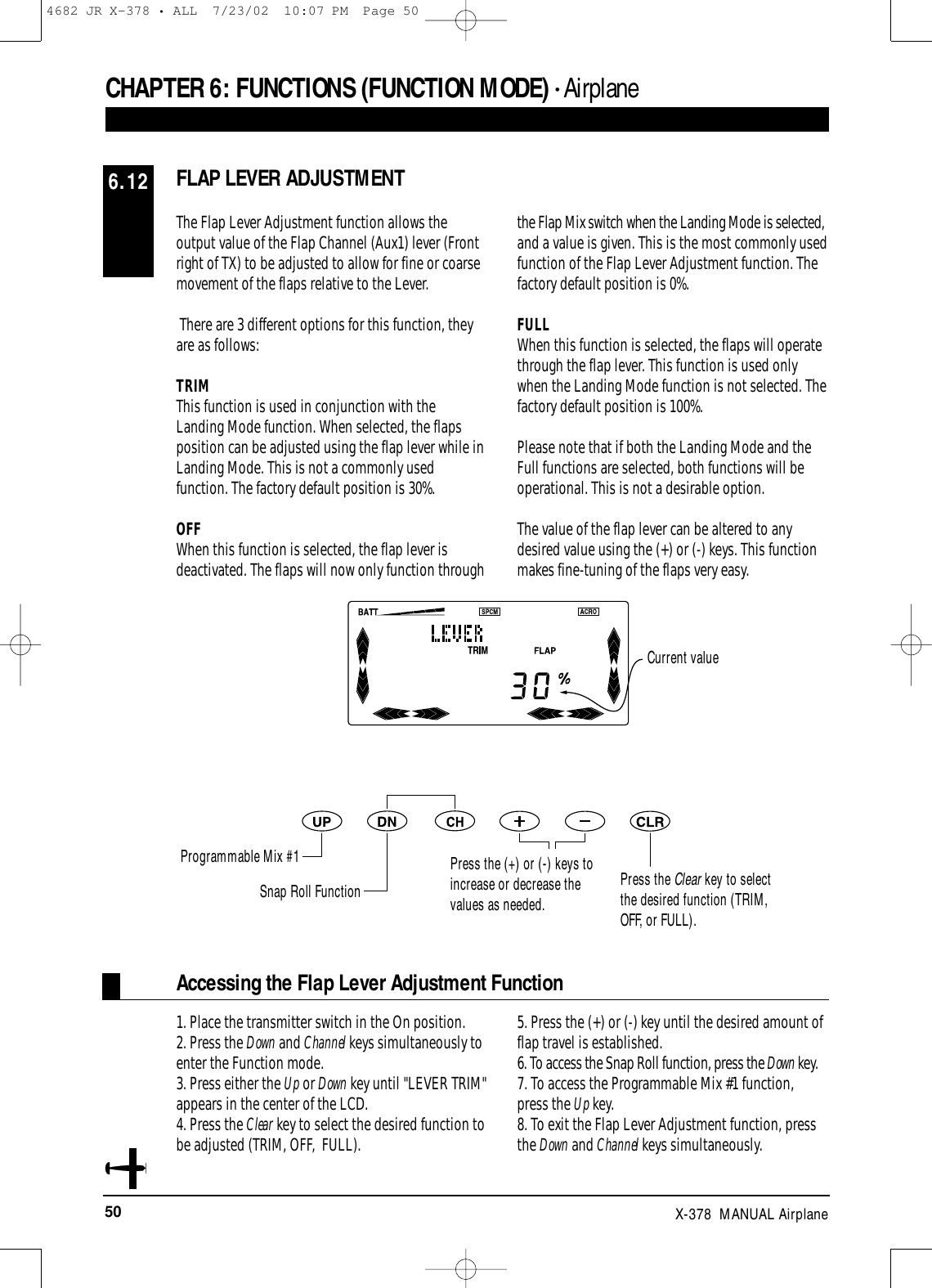 50 X-378  MANUAL AirplaneFLAP LEVER ADJUSTMENT6.12CHAPTER 6:FUNCTIONS (FUNCTION MODE) • AirplaneThe Flap Lever Adjustment function allows theoutput value of the Flap Channel (Aux1) lever (Frontright of TX) to be adjusted to allow for fine or coarsemovement of the flaps relative to the Lever.There are 3 different options for this function, theyare as follows:TRIMThis function is used in conjunction with theLanding Mode function. When selected, the flaps position can be adjusted using the flap lever while inLanding Mode. This is not a commonly usedfunction. The factory default position is 30%.OFFWhen this function is selected, the flap lever isdeactivated. The flaps will now only function throughthe Flap Mix switch when the Landing Mode is selected,and a value is given. This is the most commonly usedfunction of the Flap Lever Adjustment function. Thefactory default position is 0%.FULLWhen this function is selected, the flaps will operatethrough the flap lever. This function is used onlywhen the Landing Mode function is not selected. Thefactory default position is 100%.Please note that if both the Landing Mode and theFull functions are selected, both functions will beoperational. This is not a desirable option. The value of the flap lever can be altered to anydesired value using the (+) or (-) keys. This functionmakes fine-tuning of the flaps very easy.Press the Clear key to selectthe desired function (TRIM,OFF, or FULL).Accessing the Flap Lever Adjustment Function1. Place the transmitter switch in the On position.2. Press the Down and Channel keys simultaneously toenter the Function mode.3. Press either the Up or Down key until &quot;LEVER TRIM&quot;appears in the center of the LCD. 4. Press the Clear key to select the desired function tobe adjusted (TRIM, OFF,  FULL).5. Press the (+) or (-) key until the desired amount offlap travel is established. 6. To access the Snap Roll function, press the Down key.7. To access the Programmable Mix #1 function,press the Up key.8. To exit the Flap Lever Adjustment function, pressthe Down and Channel keys simultaneously.Current valueProgrammable Mix #1Snap Roll FunctionPress the (+) or (-) keys toincrease or decrease thevalues as needed.4682 JR X-378 • ALL  7/23/02  10:07 PM  Page 50