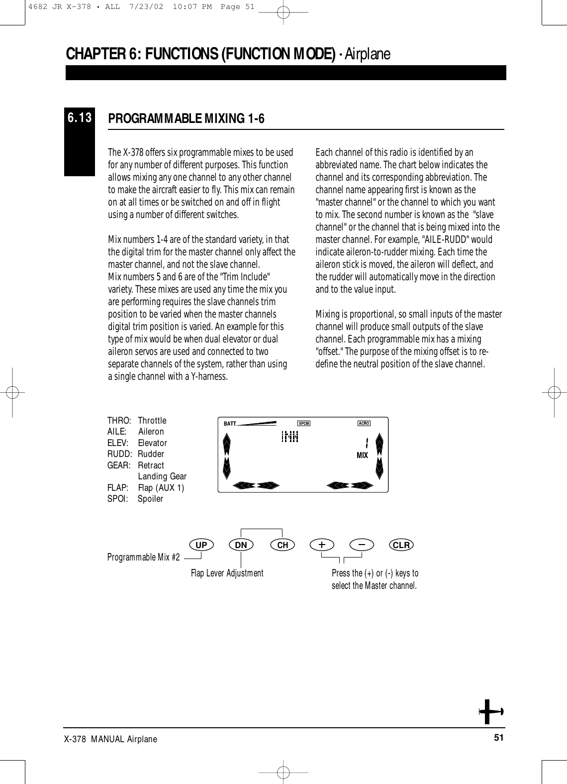 51X-378  MANUAL AirplaneDNUPCHCLRPROGRAMMABLE MIXING 1-66.13CHAPTER 6:FUNCTIONS (FUNCTION MODE) • AirplaneThe X-378 offers six programmable mixes to be usedfor any number of different purposes. This functionallows mixing any one channel to any other channelto make the aircraft easier to fly. This mix can remainon at all times or be switched on and off in flightusing a number of different switches. Mix numbers 1-4 are of the standard variety, in thatthe digital trim for the master channel only affect themaster channel, and not the slave channel.Mix numbers 5 and 6 are of the &quot;Trim Include&quot;variety. These mixes are used any time the mix youare performing requires the slave channels trimposition to be varied when the master channelsdigital trim position is varied. An example for thistype of mix would be when dual elevator or dualaileron servos are used and connected to twoseparate channels of the system, rather than using a single channel with a Y-harness.Each channel of this radio is identified by anabbreviated name. The chart below indicates thechannel and its corresponding abbreviation. Thechannel name appearing first is known as the&quot;master channel&quot; or the channel to which you wantto mix. The second number is known as the  &quot;slavechannel&quot; or the channel that is being mixed into themaster channel. For example, &quot;AILE-RUDD&quot; wouldindicate aileron-to-rudder mixing. Each time theaileron stick is moved, the aileron will deflect, andthe rudder will automatically move in the directionand to the value input. Mixing is proportional, so small inputs of the masterchannel will produce small outputs of the slavechannel. Each programmable mix has a mixing&quot;offset.&quot; The purpose of the mixing offset is to re-define the neutral position of the slave channel.THRO:   ThrottleAILE:     AileronELEV:    ElevatorRUDD: RudderGEAR:   RetractLanding GearFLAP:    Flap (AUX 1)SPOI:    SpoilerPress the (+) or (-) keys to select the Master channel.Programmable Mix #2Flap Lever Adjustment4682 JR X-378 • ALL  7/23/02  10:07 PM  Page 51