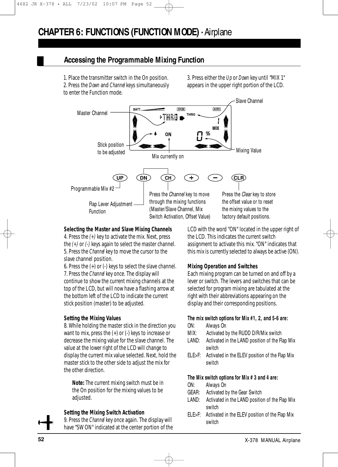 52 X-378  MANUAL Airplane1. Place the transmitter switch in the On position.2. Press the Down and Channel keys simultaneously to enter the Function mode.3. Press either the Up or Down key until &quot;MIX 1&quot;appears in the upper right portion of the LCD.Selecting the Master and Slave Mixing Channels4. Press the (+) key to activate the mix. Next, pressthe (+) or (-) keys again to select the master channel.5. Press the Channel key to move the cursor to theslave channel position.6. Press the (+) or (-) keys to select the slave channel.7. Press the Channel key once. The display willcontinue to show the current mixing channels at thetop of the LCD, but will now have a flashing arrow atthe bottom left of the LCD to indicate the currentstick position (master) to be adjusted.Setting the Mixing Values8. While holding the master stick in the direction youwant to mix, press the (+) or (-) keys to increase ordecrease the mixing value for the slave channel. Thevalue at the lower right of the LCD will change todisplay the current mix value selected. Next, hold themaster stick to the other side to adjust the mix forthe other direction.Note: The current mixing switch must be inthe On position for the mixing values to beadjusted.Setting the Mixing Switch Activation9. Press the Channel key once again. The display willhave &quot;SW ON&quot; indicated at the center portion of theLCD with the word &quot;ON&quot; located in the upper right ofthe LCD. This indicates the current switchassignment to activate this mix. &quot;ON&quot; indicates thatthis mix is currently selected to always be active (ON).Mixing Operation and SwitchesEach mixing program can be turned on and off by alever or switch. The levers and switches that can beselected for program mixing are tabulated at theright with their abbreviations appearing on thedisplay and their corresponding positions.The mix switch options for Mix #1, 2, and 5-6 are:ON:         Always OnMIX:        Activated by the RUDD D/R/Mix switchLAND:     Activated in the LAND position of the Flap Mix switchELE&gt;F:    Activated in the ELEV position of the Flap Mix switchThe Mix switch options for Mix # 3 and 4 are:ON:         Always OnGEAR:     Activated by the Gear SwitchLAND:     Activated in the LAND position of the Flap MixswitchELE&gt;F:    Activated in the ELEV position of the Flap Mix switchCHAPTER 6:FUNCTIONS (FUNCTION MODE) • AirplaneAccessing the Programmable Mixing FunctionDNUPCHCLRPress the Clear key to storethe offset value or to resetthe mixing values to thefactory default positions.Master ChannelSlave ChannelStick positionto be adjusted Mixing ValueMix currently onProgrammable Mix #2Flap Lever AdjustmentFunctionPress the Channel key to movethrough the mixing functions(Master/Slave Channel, MixSwitch Activation, Offset Value)4682 JR X-378 • ALL  7/23/02  10:07 PM  Page 52