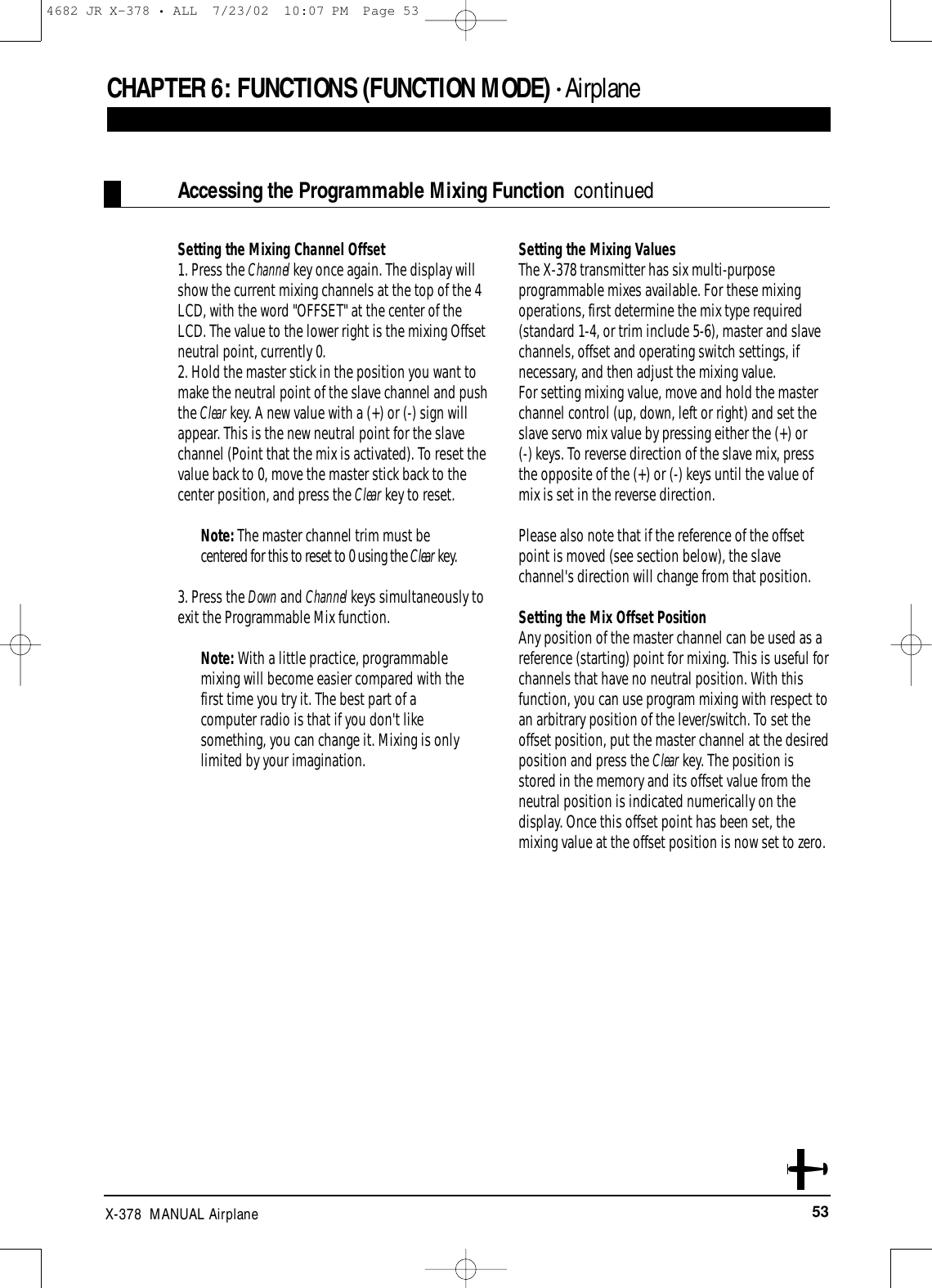 53X-378  MANUAL AirplaneSetting the Mixing Channel Offset1. Press the Channel key once again. The display willshow the current mixing channels at the top of the 4LCD, with the word &quot;OFFSET&quot; at the center of theLCD. The value to the lower right is the mixing Offsetneutral point, currently 0.2. Hold the master stick in the position you want tomake the neutral point of the slave channel and pushthe Clear key. A new value with a (+) or (-) sign willappear. This is the new neutral point for the slavechannel (Point that the mix is activated). To reset thevalue back to 0, move the master stick back to thecenter position, and press the Clear key to reset.Note: The master channel trim must becentered for this to reset to 0 using the Clear key.3. Press the Down and Channel keys simultaneously toexit the Programmable Mix function.Note: With a little practice, programmablemixing will become easier compared with thefirst time you try it. The best part of acomputer radio is that if you don&apos;t likesomething, you can change it. Mixing is onlylimited by your imagination.Setting the Mixing Values The X-378 transmitter has six multi-purposeprogrammable mixes available. For these mixingoperations, first determine the mix type required(standard 1-4, or trim include 5-6), master and slavechannels, offset and operating switch settings, ifnecessary, and then adjust the mixing value. For setting mixing value, move and hold the masterchannel control (up, down, left or right) and set theslave servo mix value by pressing either the (+) or (-) keys. To reverse direction of the slave mix, pressthe opposite of the (+) or (-) keys until the value ofmix is set in the reverse direction. Please also note that if the reference of the offsetpoint is moved (see section below), the slavechannel&apos;s direction will change from that position. Setting the Mix Offset PositionAny position of the master channel can be used as areference (starting) point for mixing. This is useful forchannels that have no neutral position. With thisfunction, you can use program mixing with respect toan arbitrary position of the lever/switch. To set theoffset position, put the master channel at the desiredposition and press the Clear key. The position isstored in the memory and its offset value from theneutral position is indicated numerically on thedisplay. Once this offset point has been set, themixing value at the offset position is now set to zero.Accessing the Programmable Mixing Function  continuedCHAPTER 6:FUNCTIONS (FUNCTION MODE) • Airplane4682 JR X-378 • ALL  7/23/02  10:07 PM  Page 53