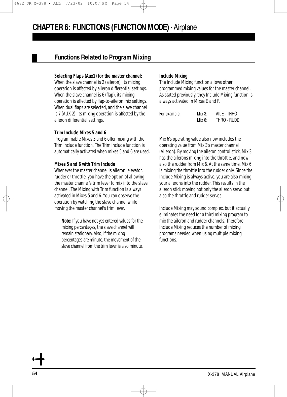 54 X-378  MANUAL AirplaneSelecting Flaps (Aux1) for the master channel: When the slave channel is 2 (aileron), its mixingoperation is affected by aileron differential settings.When the slave channel is 6 (flap), its mixingoperation is affected by flap-to-aileron mix settings.When dual flaps are selected, and the slave channelis 7 (AUX 2), its mixing operation is affected by theaileron differential settings.Trim Include Mixes 5 and 6Programmable Mixes 5 and 6 offer mixing with theTrim Include function. The Trim Include function isautomatically activated when mixes 5 and 6 are used.Mixes 5 and 6 with Trim IncludeWhenever the master channel is aileron, elevator,rudder or throttle, you have the option of allowingthe master channel&apos;s trim lever to mix into the slavechannel. The Mixing with Trim function is alwaysactivated in Mixes 5 and 6. You can observe theoperation by watching the slave channel whilemoving the master channel&apos;s trim lever.Note: If you have not yet entered values for themixing percentages, the slave channel willremain stationary. Also, if the mixingpercentages are minute, the movement of theslave channel from the trim lever is also minute.Include MixingThe Include Mixing function allows otherprogrammed mixing values for the master channel.As stated previously, they Include Mixing function isalways activated in Mixes E and F. For example, Mix 3:  AILE - THRO Mix 6:  THRO - RUDDMix 6&apos;s operating value also now includes theoperating value from Mix 3&apos;s master channel(Aileron). By moving the aileron control stick, Mix 3has the ailerons mixing into the throttle, and nowalso the rudder from Mix 6. At the same time, Mix 6is mixing the throttle into the rudder only. Since theInclude Mixing is always active, you are also mixingyour ailerons into the rudder. This results in theaileron stick moving not only the aileron servo butalso the throttle and rudder servos.Include Mixing may sound complex, but it actuallyeliminates the need for a third mixing program tomix the aileron and rudder channels. Therefore,Include Mixing reduces the number of mixingprograms needed when using multiple mixingfunctions.CHAPTER 6:FUNCTIONS (FUNCTION MODE) • AirplaneFunctions Related to Program Mixing 4682 JR X-378 • ALL  7/23/02  10:07 PM  Page 54