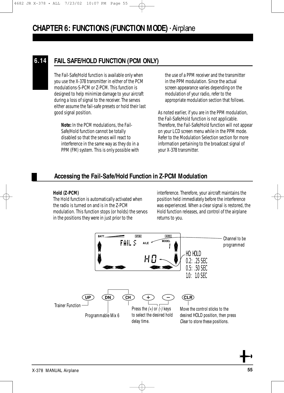 55X-378  MANUAL AirplaneThe Fail-Safe/Hold function is available only whenyou use the X-378 transmitter in either of the PCMmodulations-S-PCM or Z-PCM. This function isdesigned to help minimize damage to your aircraftduring a loss of signal to the receiver. The servoseither assume the fail-safe presets or hold their lastgood signal position.Note: In the PCM modulations, the Fail-Safe/Hold function cannot be totallydisabled so that the servos will react tointerference in the same way as they do in aPPM (FM) system. This is only possible withthe use of a PPM receiver and the transmitterin the PPM modulation. Since the actualscreen appearance varies depending on themodulation of your radio, refer to theappropriate modulation section that follows.As noted earlier, if you are in the PPM modulation,the Fail-Safe/Hold function is not applicable.Therefore, the Fail-Safe/Hold function will not appearon your LCD screen menu while in the PPM mode.Refer to the Modulation Selection section for moreinformation pertaining to the broadcast signal ofyour X-378 transmitter.Hold (Z-PCM)The Hold function is automatically activated whenthe radio is turned on and is in the Z-PCMmodulation. This function stops (or holds) the servosin the positions they were in just prior to theinterference. Therefore, your aircraft maintains theposition held immediately before the interferencewas experienced. When a clear signal is restored, theHold function releases, and control of the airplanereturns to you.FAIL SAFE/HOLD FUNCTION (PCM ONLY)6.14CHAPTER 6:FUNCTIONS (FUNCTION MODE) • AirplaneDNUPCHCLRHO: HOLD0.2:  .25 SEC0.5:  .50 SEC1.0:   1.0 SECMove the control sticks to thedesired HOLD position, then pressClear to store these positions.Accessing the Fail-Safe/Hold Function in Z-PCM ModulationTrainer FunctionProgrammable Mix 6Channel to be programmedPress the (+) or (-) keysto select the desired holddelay time.4682 JR X-378 • ALL  7/23/02  10:07 PM  Page 55