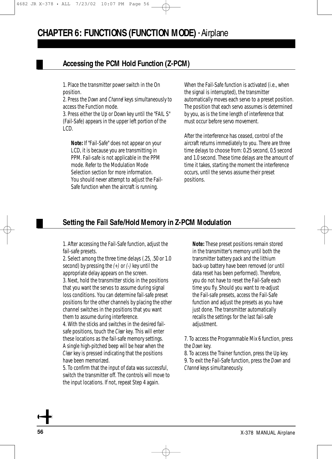 56 X-378  MANUAL Airplane1. Place the transmitter power switch in the Onposition.2. Press the Down and Channel keys simultaneously toaccess the Function mode.  3. Press either the Up or Down key until the &quot;FAIL S&quot;(Fail-Safe) appears in the upper left portion of theLCD.Note: If &quot;Fail-Safe&quot; does not appear on yourLCD, it is because you are transmitting inPPM. Fail-safe is not applicable in the PPMmode. Refer to the Modulation ModeSelection section for more information.You should never attempt to adjust the Fail-Safe function when the aircraft is running.When the Fail-Safe function is activated (i.e., whenthe signal is interrupted), the transmitterautomatically moves each servo to a preset position.The position that each servo assumes is determinedby you, as is the time length of interference thatmust occur before servo movement.After the interference has ceased, control of theaircraft returns immediately to you. There are threetime delays to choose from: 0.25 second, 0.5 secondand 1.0 second. These time delays are the amount oftime it takes, starting the moment the interferenceoccurs, until the servos assume their presetpositions.1. After accessing the Fail-Safe function, adjust thefail-safe presets.2. Select among the three time delays (.25, .50 or 1.0second) by pressing the (+) or (-) key until theappropriate delay appears on the screen. 3. Next, hold the transmitter sticks in the positionsthat you want the servos to assume during signalloss conditions. You can determine fail-safe presetpositions for the other channels by placing the otherchannel switches in the positions that you wantthem to assume during interference.4. With the sticks and switches in the desired fail-safe positions, touch the Clear key. This will enterthese locations as the fail-safe memory settings. A single high-pitched beep will be hear when theClear key is pressed indicating that the positionshave been memorized.5. To confirm that the input of data was successful,switch the transmitter off. The controls will move tothe input locations. If not, repeat Step 4 again.Note: These preset positions remain storedin the transmitter&apos;s memory until both thetransmitter battery pack and the lithiumback-up battery have been removed (or untildata reset has been performed). Therefore,you do not have to reset the Fail-Safe eachtime you fly. Should you want to re-adjustthe Fail-safe presets, access the Fail-Safefunction and adjust the presets as you havejust done. The transmitter automaticallyrecalls the settings for the last fail-safeadjustment.7. To access the Programmable Mix 6 function, pressthe Down key.8. To access the Trainer function, press the Up key.9. To exit the Fail-Safe function, press the Down andChannel keys simultaneously.CHAPTER 6:FUNCTIONS (FUNCTION MODE) • AirplaneAccessing the PCM Hold Function (Z-PCM)Setting the Fail Safe/Hold Memory in Z-PCM Modulation4682 JR X-378 • ALL  7/23/02  10:07 PM  Page 56