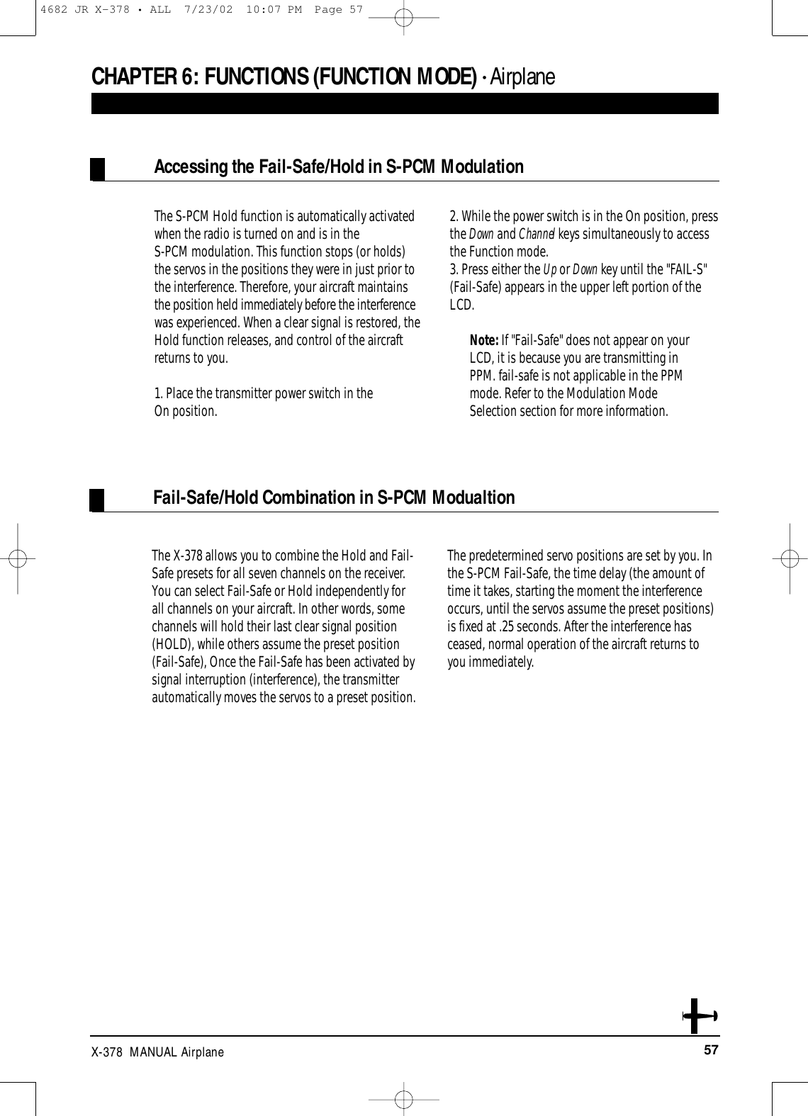 57X-378  MANUAL AirplaneCHAPTER 6:FUNCTIONS (FUNCTION MODE) • AirplaneFail-Safe/Hold Combination in S-PCM ModualtionAccessing the Fail-Safe/Hold in S-PCM ModulationThe S-PCM Hold function is automatically activatedwhen the radio is turned on and is in the S-PCM modulation. This function stops (or holds)the servos in the positions they were in just prior tothe interference. Therefore, your aircraft maintainsthe position held immediately before the interferencewas experienced. When a clear signal is restored, theHold function releases, and control of the aircraftreturns to you.1. Place the transmitter power switch in the On position.2. While the power switch is in the On position, pressthe Down and Channel keys simultaneously to accessthe Function mode.  3. Press either the Up or Down key until the &quot;FAIL-S&quot;(Fail-Safe) appears in the upper left portion of theLCD.Note: If &quot;Fail-Safe&quot; does not appear on yourLCD, it is because you are transmitting inPPM. fail-safe is not applicable in the PPMmode. Refer to the Modulation ModeSelection section for more information.The X-378 allows you to combine the Hold and Fail-Safe presets for all seven channels on the receiver.You can select Fail-Safe or Hold independently for all channels on your aircraft. In other words, somechannels will hold their last clear signal position(HOLD), while others assume the preset position(Fail-Safe), Once the Fail-Safe has been activated bysignal interruption (interference), the transmitterautomatically moves the servos to a preset position. The predetermined servo positions are set by you. Inthe S-PCM Fail-Safe, the time delay (the amount oftime it takes, starting the moment the interferenceoccurs, until the servos assume the preset positions)is fixed at .25 seconds. After the interference hasceased, normal operation of the aircraft returns toyou immediately.4682 JR X-378 • ALL  7/23/02  10:07 PM  Page 57