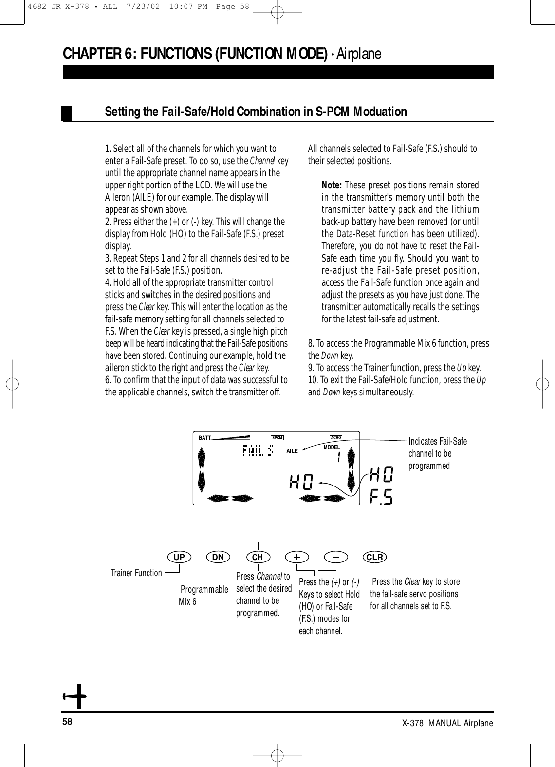 58 X-378  MANUAL AirplaneCHAPTER 6:FUNCTIONS (FUNCTION MODE) • Airplane1. Select all of the channels for which you want toenter a Fail-Safe preset. To do so, use the Channel keyuntil the appropriate channel name appears in theupper right portion of the LCD. We will use theAileron (AILE) for our example. The display willappear as shown above.2. Press either the (+) or (-) key. This will change thedisplay from Hold (HO) to the Fail-Safe (F.S.) presetdisplay. 3. Repeat Steps 1 and 2 for all channels desired to beset to the Fail-Safe (F.S.) position. 4. Hold all of the appropriate transmitter controlsticks and switches in the desired positions andpress the Clear key. This will enter the location as thefail-safe memory setting for all channels selected toF.S. When the Clear key is pressed, a single high pitchbeep will be heard indicating that the Fail-Safe positionshave been stored. Continuing our example, hold theaileron stick to the right and press the Clear key.6. To confirm that the input of data was successful tothe applicable channels, switch the transmitter off. All channels selected to Fail-Safe (F.S.) should totheir selected positions.Note: These preset positions remain storedin the transmitter&apos;s memory until both thetransmitter battery pack and the lithiumback-up battery have been removed (or untilthe Data-Reset function has been utilized).Therefore, you do not have to reset the Fail-Safe each time you fly. Should you want tore-adjust the Fail-Safe preset position,access the Fail-Safe function once again andadjust the presets as you have just done. Thetransmitter automatically recalls the settingsfor the latest fail-safe adjustment.8. To access the Programmable Mix 6 function, pressthe Down key.9. To access the Trainer function, press the Up key.10. To exit the Fail-Safe/Hold function, press the Upand Down keys simultaneously.DNUPCHCLRSetting the Fail-Safe/Hold Combination in S-PCM ModuationIndicates Fail-Safechannel to beprogrammed Trainer FunctionProgrammableMix 6Press Channel toselect the desiredchannel to beprogrammed.Press the (+) or (-)Keys to select Hold(HO) or Fail-Safe(F.S.) modes foreach channel.Press the Clear key to storethe fail-safe servo positionsfor all channels set to F.S.4682 JR X-378 • ALL  7/23/02  10:07 PM  Page 58