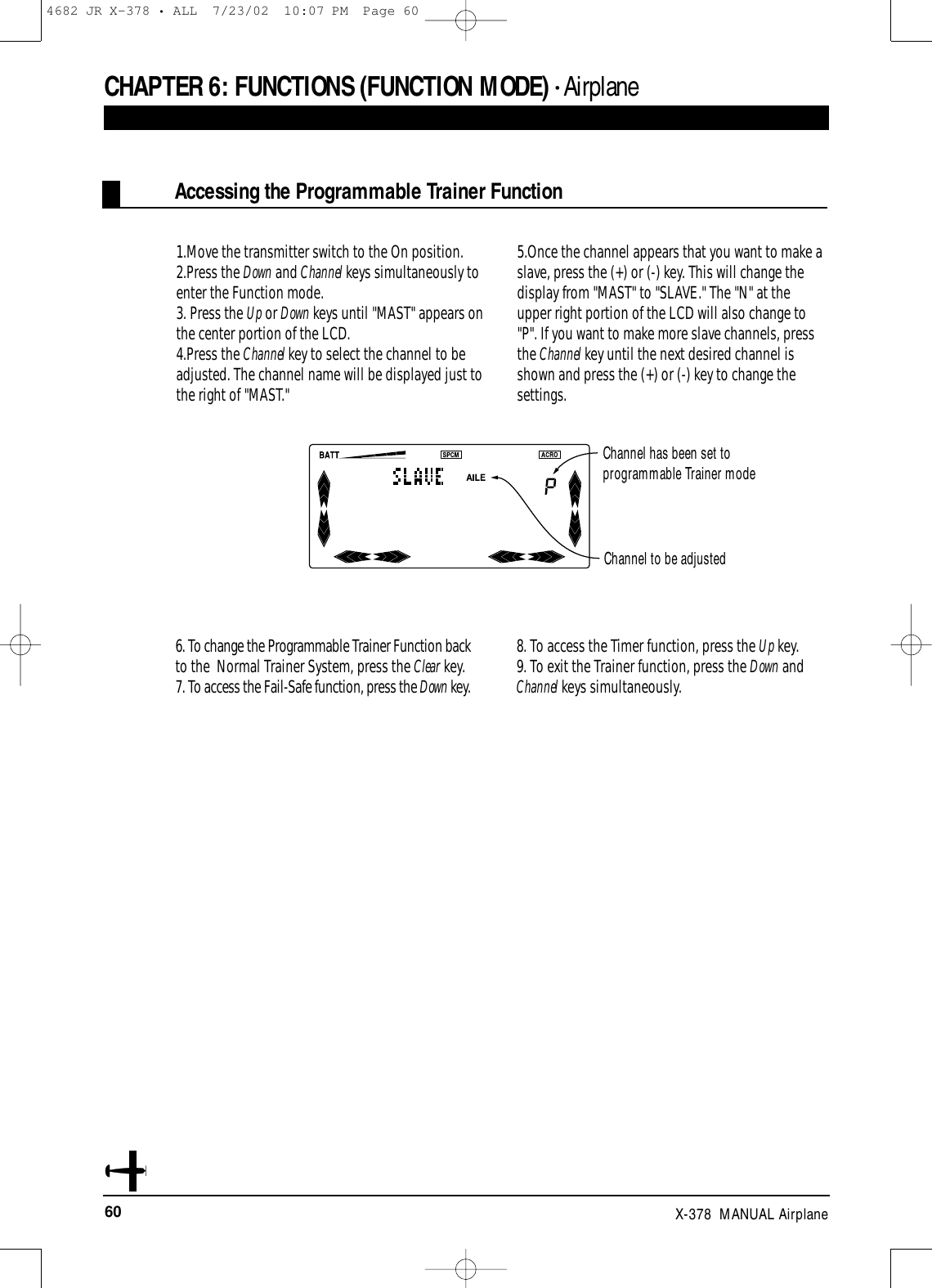 60 X-378  MANUAL AirplaneCHAPTER 6:FUNCTIONS (FUNCTION MODE) • AirplaneAccessing the Programmable Trainer Function1.Move the transmitter switch to the On position.2.Press the Down and Channel keys simultaneously toenter the Function mode.3. Press the Up or Down keys until &quot;MAST&quot; appears onthe center portion of the LCD.4.Press the Channel key to select the channel to beadjusted. The channel name will be displayed just tothe right of &quot;MAST.&quot;5.Once the channel appears that you want to make aslave, press the (+) or (-) key. This will change thedisplay from &quot;MAST&quot; to &quot;SLAVE.&quot; The &quot;N&quot; at theupper right portion of the LCD will also change to&quot;P&quot;. If you want to make more slave channels, pressthe Channel key until the next desired channel isshown and press the (+) or (-) key to change thesettings.6. To change the Programmable Trainer Function backto the  Normal Trainer System, press the Clear key.7. To access the Fail-Safe function, press the Down key.8. To access the Timer function, press the Up key.9. To exit the Trainer function, press the Down andChannel keys simultaneously.Channel to be adjustedChannel has been set to programmable Trainer mode4682 JR X-378 • ALL  7/23/02  10:07 PM  Page 60