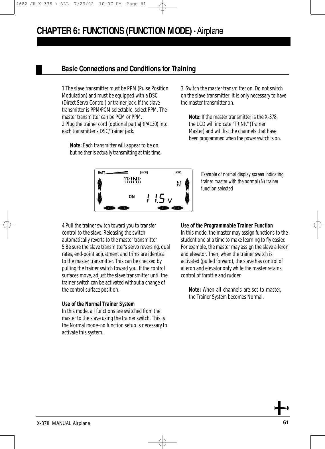 61X-378  MANUAL Airplane1.The slave transmitter must be PPM (Pulse PositionModulation) and must be equipped with a DSC(Direct Servo Control) or trainer jack. If the slavetransmitter is PPM/PCM selectable, select PPM. Themaster transmitter can be PCM or PPM.2.Plug the trainer cord (optional part #JRPA130) intoeach transmitter&apos;s DSC/Trainer jack. Note: Each transmitter will appear to be on,but neither is actually transmitting at this time.3. Switch the master transmitter on. Do not switchon the slave transmitter; it is only necessary to havethe master transmitter on.Note: If the master transmitter is the X-378,the LCD will indicate &quot;TRINR&quot; (TrainerMaster) and will list the channels that havebeen programmed when the power switch is on.4.Pull the trainer switch toward you to transfercontrol to the slave. Releasing the switchautomatically reverts to the master transmitter.5.Be sure the slave transmitter&apos;s servo reversing, dualrates, end-point adjustment and trims are identicalto the master transmitter. This can be checked bypulling the trainer switch toward you. If the controlsurfaces move, adjust the slave transmitter until thetrainer switch can be activated without a change ofthe control surface position.Use of the Normal Trainer SystemIn this mode, all functions are switched from themaster to the slave using the trainer switch. This isthe Normal mode–no function setup is necessary toactivate this system.Use of the Programmable Trainer Function In this mode, the master may assign functions to thestudent one at a time to make learning to fly easier.For example, the master may assign the slave aileronand elevator. Then, when the trainer switch isactivated (pulled forward), the slave has control ofaileron and elevator only while the master retainscontrol of throttle and rudder.Note: When all channels are set to master,the Trainer System becomes Normal.CHAPTER 6:FUNCTIONS (FUNCTION MODE) • AirplaneBasic Connections and Conditions for TrainingExample of normal display screen indicatingtrainer master with the normal (N) trainerfunction selected4682 JR X-378 • ALL  7/23/02  10:07 PM  Page 61