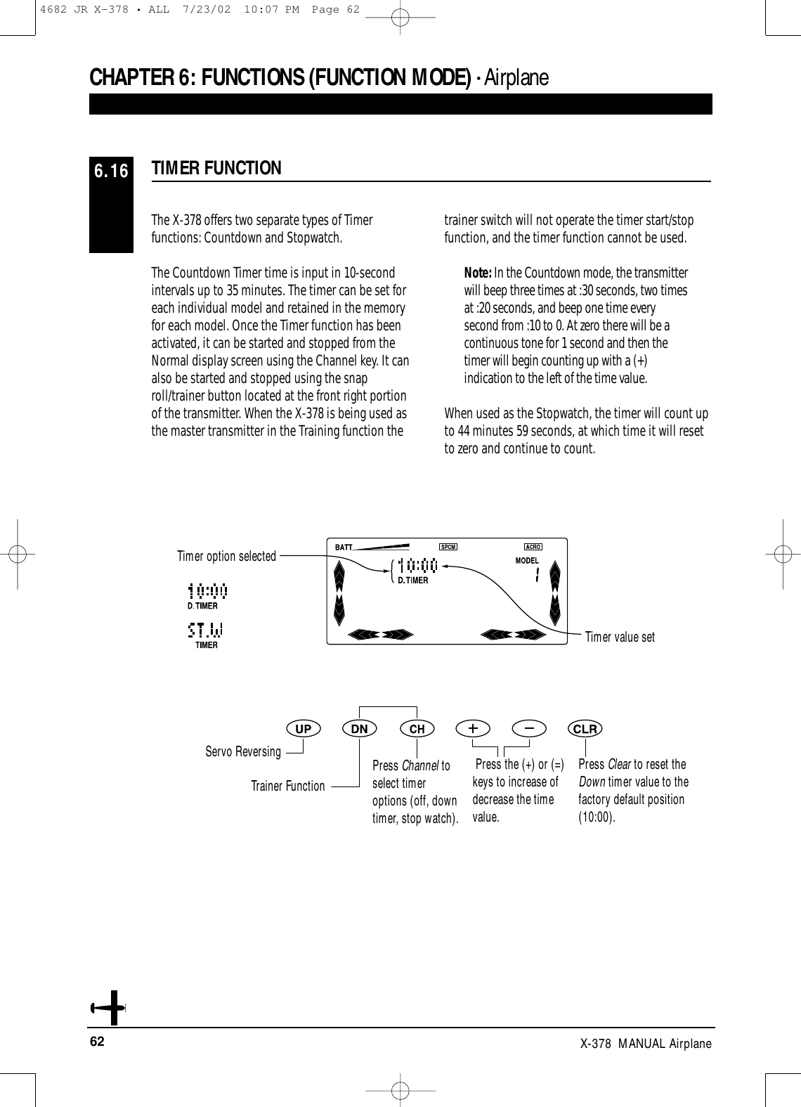 62 X-378  MANUAL AirplaneCHAPTER 6:FUNCTIONS (FUNCTION MODE) • AirplaneThe X-378 offers two separate types of Timerfunctions: Countdown and Stopwatch. The Countdown Timer time is input in 10-secondintervals up to 35 minutes. The timer can be set foreach individual model and retained in the memoryfor each model. Once the Timer function has beenactivated, it can be started and stopped from theNormal display screen using the Channel key. It canalso be started and stopped using the snaproll/trainer button located at the front right portionof the transmitter. When the X-378 is being used asthe master transmitter in the Training function the trainer switch will not operate the timer start/stopfunction, and the timer function cannot be used.Note: In the Countdown mode, the transmitterwill beep three times at :30 seconds, two timesat :20 seconds, and beep one time everysecond from :10 to 0. At zero there will be acontinuous tone for 1 second and then thetimer will begin counting up with a (+)indication to the left of the time value.When used as the Stopwatch, the timer will count upto 44 minutes 59 seconds, at which time it will resetto zero and continue to count.TIMER FUNCTION6.16Timer option selectedTimer value setServo ReversingTrainer FunctionPress Channel toselect timeroptions (off, downtimer, stop watch).Press the (+) or (=)keys to increase ofdecrease the timevalue.Press Clear to reset theDown timer value to thefactory default position(10:00).4682 JR X-378 • ALL  7/23/02  10:07 PM  Page 62