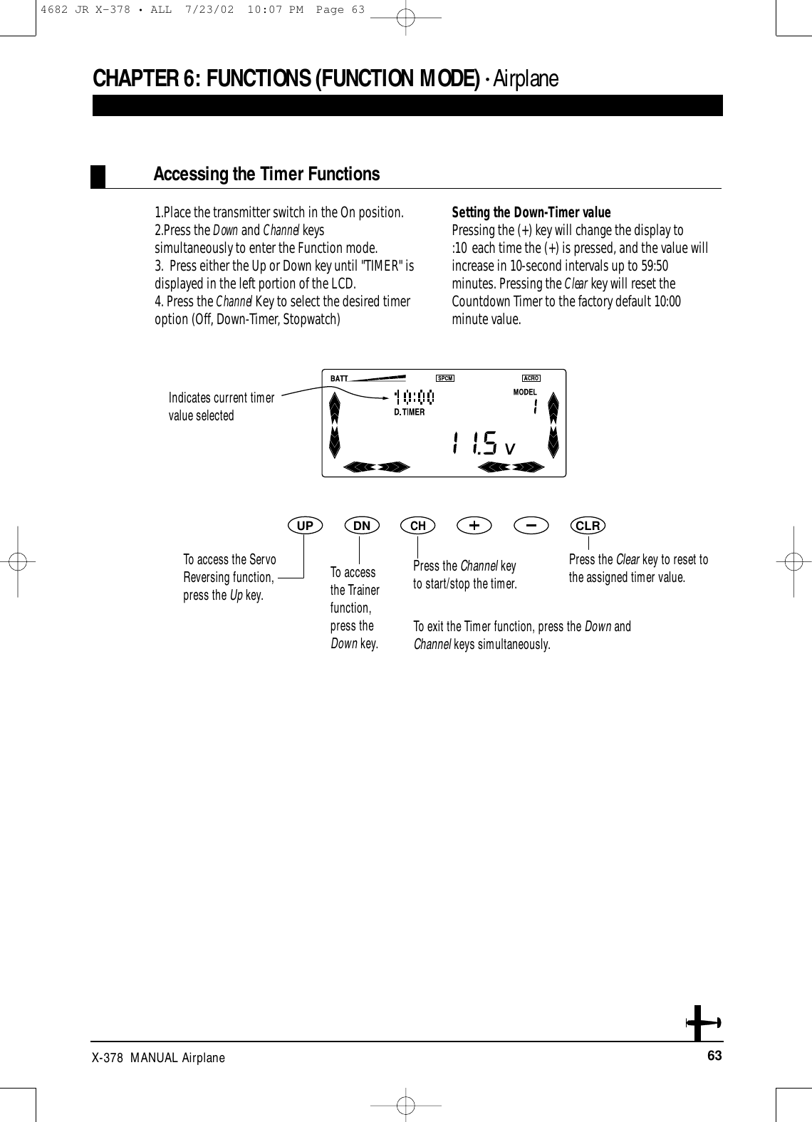 63X-378  MANUAL AirplaneCHAPTER 6:FUNCTIONS (FUNCTION MODE) • AirplaneAccessing the Timer Functions1.Place the transmitter switch in the On position.2.Press the Down and Channel keys simultaneously to enter the Function mode.3.  Press either the Up or Down key until &quot;TIMER&quot; is displayed in the left portion of the LCD.4. Press the Channel Key to select the desired timer option (Off, Down-Timer, Stopwatch)Setting the Down-Timer valuePressing the (+) key will change the display to :10 each time the (+) is pressed, and the value will increase in 10-second intervals up to 59:50 minutes. Pressing the Clear key will reset the Countdown Timer to the factory default 10:00 minute value.DNUPCHCLRTo exit the Timer function, press the Down andChannel keys simultaneously.Indicates current timervalue selectedPress the Channel keyto start/stop the timer.Press the Clear key to reset tothe assigned timer value.To accessthe Trainerfunction,press theDown key.To access the ServoReversing function,press the Up key.4682 JR X-378 • ALL  7/23/02  10:07 PM  Page 63